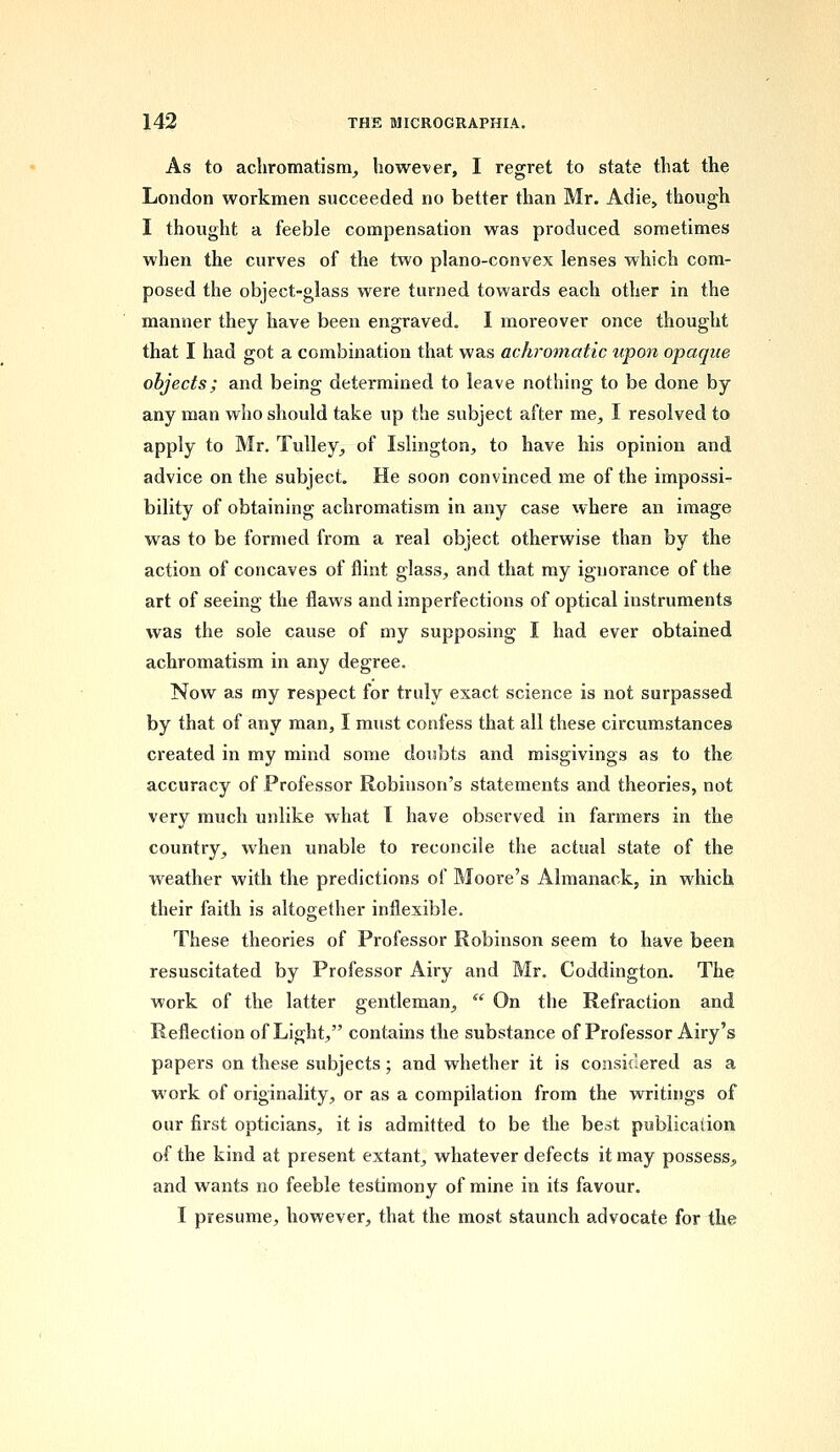 As to achromatism, however, I regret to state that the London workmen succeeded no better than Mr. Adie, though I thought a feeble compensation was produced sometimes when the curves of the two plano-convex lenses which com- posed the object-glass were turned towards each other in the manner they have been engraved. I moreover once thought that I had got a combination that was achromatic upon opaque objects; and being determined to leave nothing to be done by any man who should take up the subject after me, I resolved to apply to Mr. Tulley, of Islington, to have his opinion and advice on the subject. He soon convinced me of the impossi- bility of obtaining achromatism in any case where an image was to be formed from a real object otherwise than by the action of concaves of flint glass, and that my ignorance of the art of seeing the flaws and imperfections of optical instruments was the sole cause of my supposing I had ever obtained achromatism in any degree. Now as my respect for truly exact science is not surpassed by that of any man, I must confess that all these circumstances created in my mind some doubts and misgivings as to the accuracy of Professor Robinson's statements and theories, not very much unlike what 1 have observed in farmers in the country, when unable to reconcile the actual state of the weather with the predictions of Moore's Almanack, in which their faith is altogether inflexible. These theories of Professor Robinson seem to have been resuscitated by Professor Airy and Mr. Coddington. The work of the latter gentleman,  On the Refraction and Reflection of Light, contains the substance of Professor Airy's papers on these subjects; and whether it is considered as a work of originality, or as a compilation from the writings of our first opticians, it is admitted to be the best publication of the kind at present extant, whatever defects it may possess,, and wants no feeble testimony of mine in its favour. I presume, however, that the most staunch advocate for the