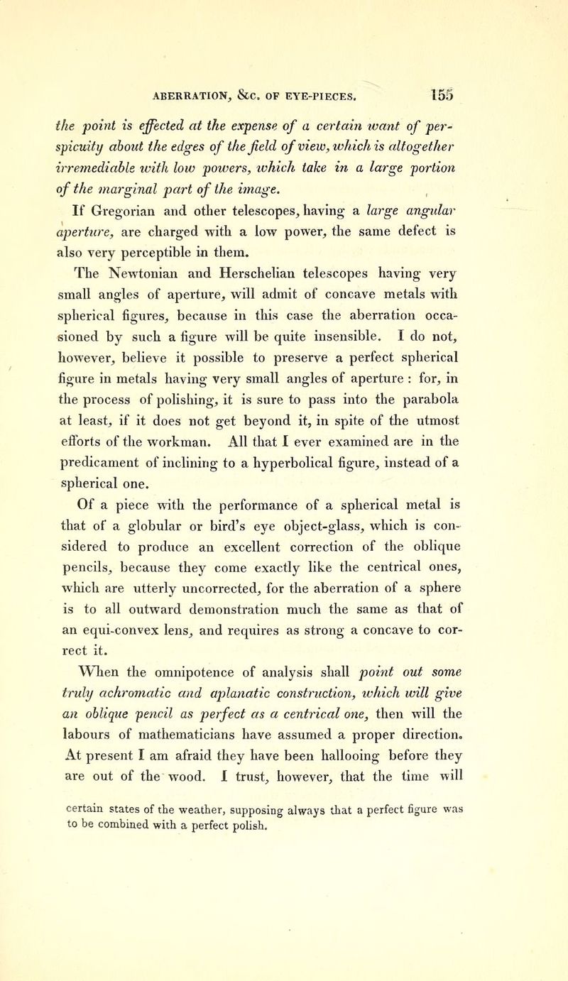 the point is effected at the expense of a certain want of per- spicuity about the edges of the field of view, which is altogether irremediable with low powers, which take in a large portion of the marginal part of the image. If Gregorian and other telescopes, having a large angular aperture, are charged with a low power, the same defect is also very perceptible in them. The Newtonian and Herschelian telescopes having very small angles of aperture, will admit of concave metals with spherical figures, because in this case the aberration occa- sioned by such a figure will be quite insensible. I do not, however, believe it possible to preserve a perfect spherical figure in metals having very small angles of aperture : for, in the process of polishing, it is sure to pass into the parabola at least, if it does not get beyond it, in spite of the utmost efforts of the workman. All that I ever examined are in the predicament of inclining to a hyperbolical figure, instead of a spherical one. Of a piece with the performance of a spherical metal is that of a globular or bird's eye object-glass, which is con- sidered to produce an excellent correction of the oblique pencils, because they come exactly like the centrical ones, which are utterly uncorrected, for the aberration of a sphere is to all outward demonstration much the same as that of an equi-convex lens, and requires as strong a concave to cor- rect it. When the omnipotence of analysis shall point out some truly achromatic and aplanatic construction, ivhich will give an oblique pencil as perfect as a centrical one, then will the labours of mathematicians have assumed a proper direction. At present I am afraid they have been hallooing before they are out of the wood. I trust, however, that the time will certain states of the weather, supposing always that a perfect figure was to be combined with a perfect polish.