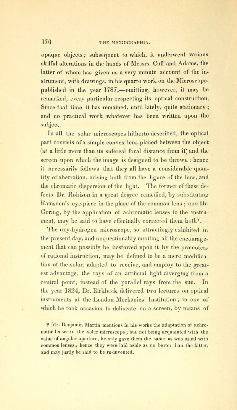 opaque objects; subsequent to which, it underwent various skilful alterations in the hands of Messrs. Cuff and Adams, the latter of whom has given us a very minute account of the in- strument, with drawings, in his quarto work on the Microscope, published in the year 1787,—omitting, however, it may be remarked, every particular respecting its optical construction. Since that time it has remained, until lately, quite stationary ; and no practical work whatever has been written upon the subject. In all the solar microscopes hitherto described, the optical part consists of a simple convex lens placed between the object (at a little more than its sidereal focal distance from it) and the screen upon which the image is designed to be thrown : hence it necessarily follows that they all have a considerable quan- tity of aberration, arising both from the figure of the lens, and the chromatic dispersion of the light. The former of these de- fects Dr. Robison in a great degree remedied, by substituting Rarnsden's eye-piece in the place of the common lens ; and Dr. Goring, by the application of achromatic lenses to the instru- ment, may be said to have effectually corrected them both*. The oxy-hydrogen microscope, so attractingly exhibited in the present day, and unquestionably meriting all the encourage- ment that can possibly be bestowed upon it by the promoters of rational instruction, may be defined to be a mere modifica- tion of the solar, adapted to receive, and employ to the great- est advantage, the rays of an artificial light diverging from a central point, instead of the parallel rays from the sun. In the year 1824, Dr. Eirkbeck delivered two lectures on optical instruments at the London Mechanics' Institution; in one of which he took occasion to delineate on a screen, by means of * Mr. Benjamin Martin mentions in his works the adaptation of achro- matic lenses to the solar microscope ; but not being acquainted with the value of angular aperture, he only gave them the same as was usual with common lenses; hence they were laid aside as no better than the latter, and may justly be said to be re-invented.