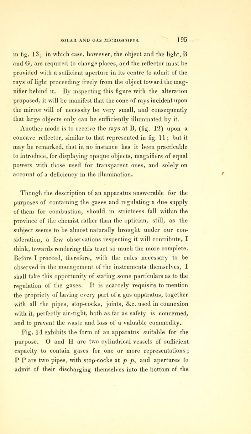 in fig. 13; in which case, however, the object and the light, B and G, are required to change places, and the reflector must be provided with a sufficient aperture in its centre to admit of the rays of light proceeding freely from the object toward the mag- nifier behind it. By inspecting this figure with the alteration proposed, it will be manifest that the cone of rays incident upon the mirror will of necessity be very small, and consequently that large objects only can be sufficiently illuminated by it. Another mode is to receive the rays at B, (fig. 12) upon a concave reflector, similar to that represented in fig. 11 ; but it may be remarked, that in no instance has it been practicable to introduce, for displaying opaque objects, magnifiers of equal powers with those used for transparent ones, and solely on account of a deficiency in the illumination. Though the description of an apparatus answerable for the purposes of containing the gases and regulating a due supply of them for combustion, should in strictness fall within the province of the chemist rather than the optician, still, as the subject seems to be almost naturally brought under our con- sideration, a few observations respecting it will contribute, I think, towards rendering this tract so much the more complete. Before I proceed, therefore, with the rules necessary to be observed in the management of the instruments themselves, I shall take this opportunity of stating some particulars as to the regulation of the gases. It is scarcely requisite to mention the propriety of having every part of a gas apparatus, together with all the pipes, stop-cocks, joints, &c. used in connexion with it, perfectly air-tight, both as far as safety is concerned, and to prevent the waste and loss of a valuable commodity. Fig. 14 exhibits the form of an apparatus suitable for the purpose. O and H are two cylindrical vessels of sufficient capacity to contain gases for one or more representations ; P P are two pipes, with stop-cocks at p p, and apertures to admit of their discharging themselves into the bottom of the