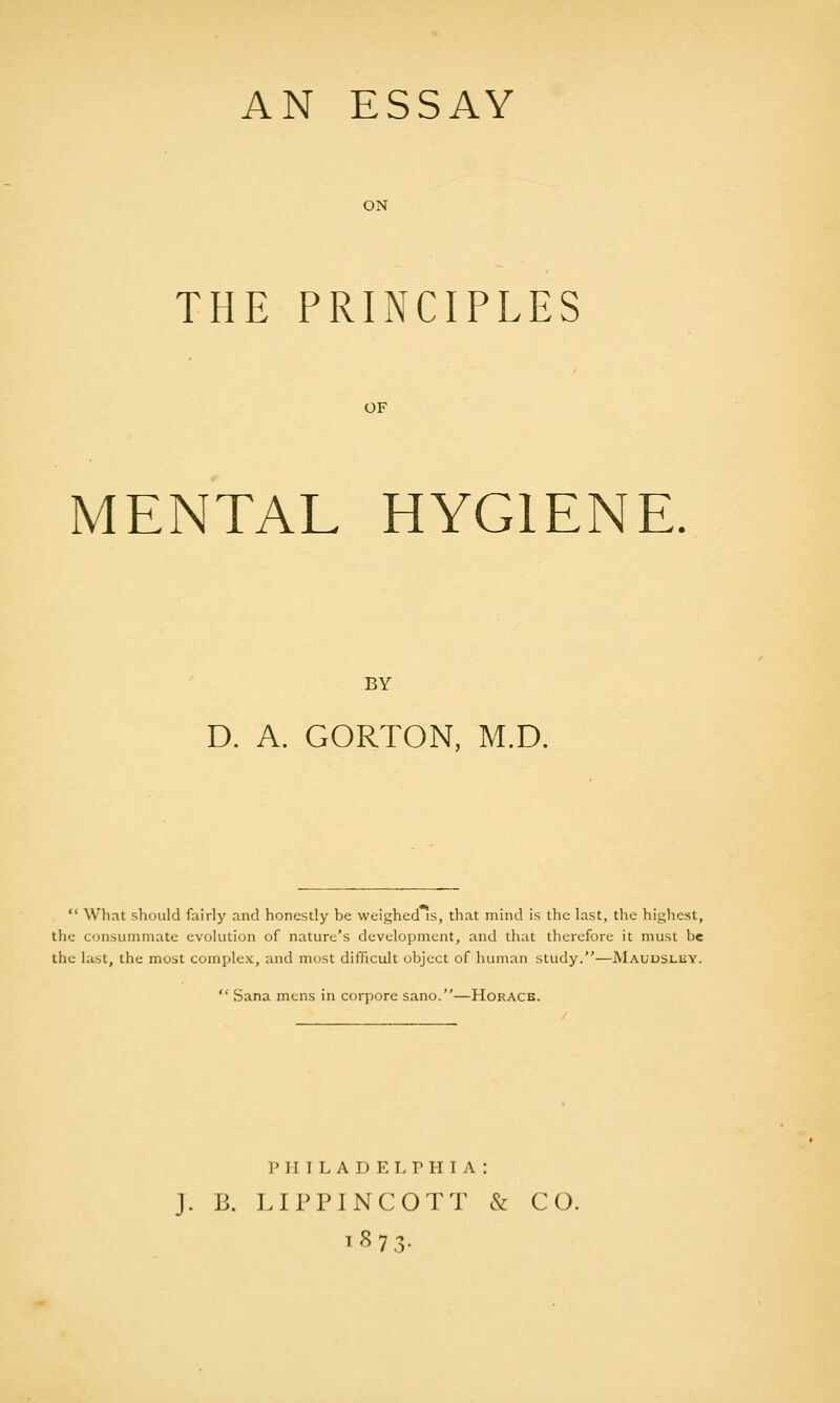 AN ESSAY ON THE PRINCIPLES OF MENTAL HYGIENE. BY D. A. GORTON, M.D.  What should fairly and honestly be weighed is, that mind is the last, the highest, the consummate evolution of nature's development, and that therefore it must be the last, the most complex, and most difficult object of human study.—Maudslhy.  Sana mens in corpore sano.—Horace. PHILADELPHIA: J. B. LIPPINCOTT & CO.