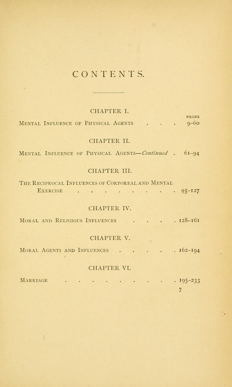 CONTENTS. CHAPTER I. PAGES Mental Influence of Physical Agents . . . 9-60 CHAPTER II. Mental Influence of Physical Agents—Continued . 61-94 CHAPTER III. The Reciprocal Influences of Corporeal and Mental Exercise 95-127 .CHAPTER IV. Moral and Religious Influences .... 128-161 CHAPTER V. Moral Agents and Influences 162-194 CHAPTER VI. Marriagk 195-233