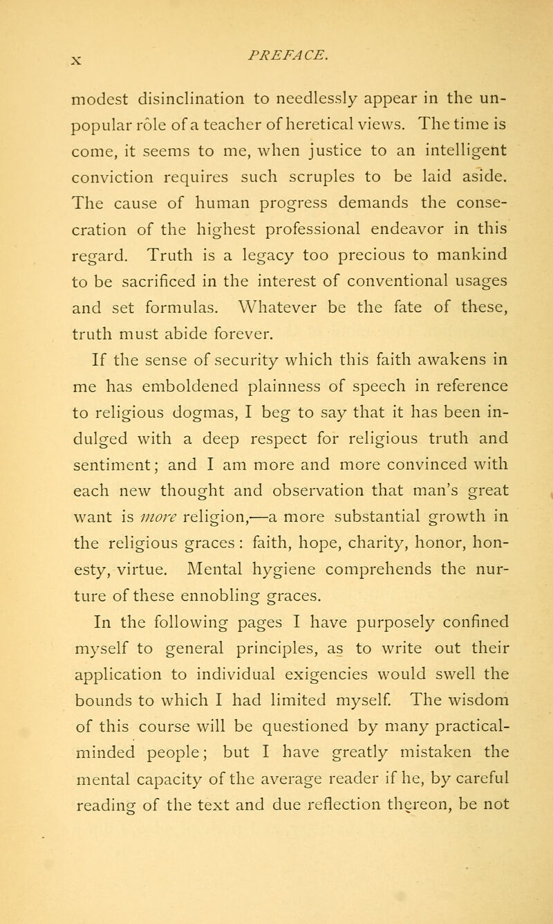 modest disinclination to needlessly appear in the un- popular role of a teacher of heretical views. The time is come, it seems to me, when justice to an intelligent conviction requires such scruples to be laid aside. The cause of human progress demands the conse- cration of the highest professional endeavor in this regard. Truth is a legacy too precious to mankind to be sacrificed in the interest of conventional usages and set formulas. Whatever be the fate of these, truth must abide forever. If the sense of security which this faith awakens in me has emboldened plainness of speech in reference to religious dogmas, I beg to say that it has been in- dulged with a deep respect for religious truth and sentiment; and I am more and more convinced with each new thought and observation that man's great want is vioir religion,—a more substantial growth in the religious graces : faith, hope, charity, honor, hon- esty, virtue. Mental hygiene comprehends the nur- ture of these ennobling graces. In the following pages I have purposely confined myself to general principles, as to write out their application to individual exigencies would swell the bounds to which I had limited myself. The wisdom of this course will be questioned by many practical- minded people; but I have greatly mistaken the mental capacity of the average reader if he, by careful readincr of the text and due reflection thereon, be not