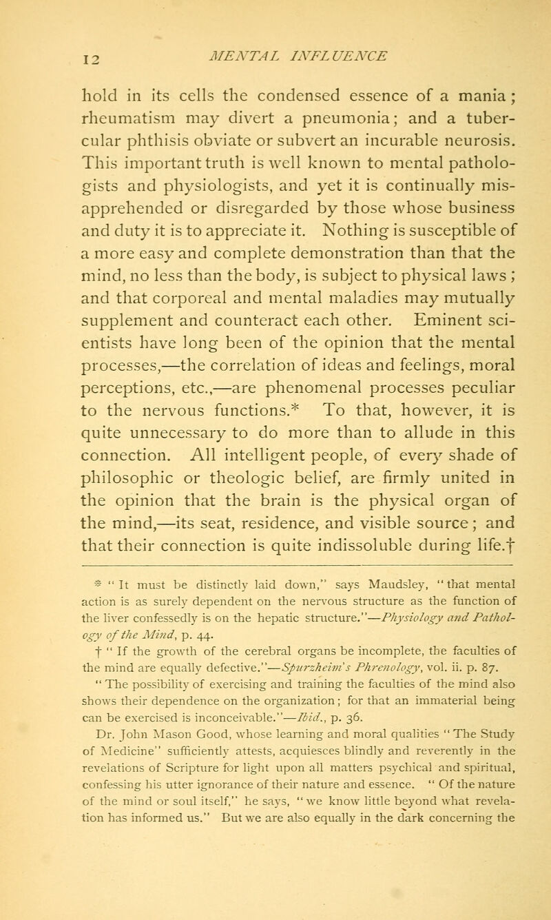 hold in its cells the condensed essence of a mania; rheumatism may divert a pneumonia; and a tuber- cular phthisis obviate or subvert an incurable neurosis. This important truth is well known to mental patholo- gists and physiologists, and yet it is continually mis- apprehended or disregarded by those whose business and duty it is to appreciate it. Nothing is susceptible of a more easy and complete demonstration than that the mind, no less than the body, is subject to physical laws ; and that corporeal and mental maladies may mutually supplement and counteract each other. Eminent sci- entists have long been of the opinion that the mental processes,—the correlation of ideas and feelings, moral perceptions, etc.,—are phenomenal processes peculiar to the nervous functions.* To that, however, it is quite unnecessary to do more than to allude in this connection. All intelligent people, of ever}^ shade of philosophic or theologic belief, are firmly united in the opinion that the brain is the physical organ of the mind,—its seat, residence, and visible source; and that their connection is quite indissoluble during life.f ^ It must be distinctly laid down, says Maudsley, that mental action is as surely dependent on the nervous structure as the function of the liver confessedly is on the hepatic structure.—Physiology and Pathol- ogy of the Mind, p. 44. f  If the growth of the cerebral organs be incomplete, the faculties of the mind are equally defective.—Sptirzheim s Phrenology, vol. ii. p. 87.  The possibility of exercising and training the faculties of the mind also shows their dependence on the organization; for that an immaterial being can be exercised is inconceivable.—Ibid., p. 36. Dr. John Mason Good, whose learning and moral qualities  The Study of Medicine sufficiently attests, acquiesces blindly and reverently in the revelations of Scripture for light upon all matters psychical and spiritual, confessing his utter ignorance of their nature and essence.  Of the nature of the mind or soul itself, he says, we know little beyond what revela- tion has informed us. But we are also equally in the dark concerning the