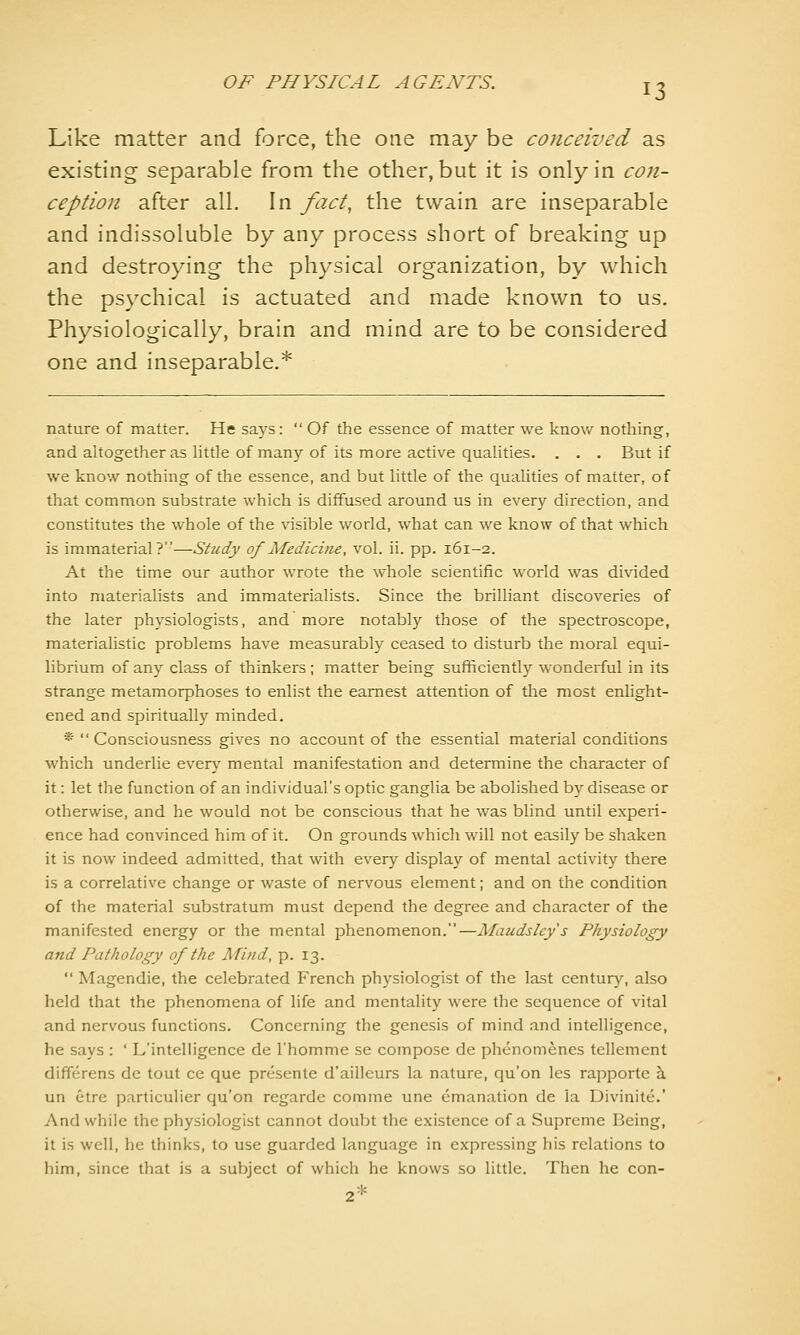 Like matter and force, the one may be conceived as existing separable from the other, but it is only in con- ception after all. In fact, the twain are inseparable and indissoluble by any process short of breaking up and destroying the physical organization, by which the psychical is actuated and made known to us. Physiologically, brain and mind are to be considered one and inseparable.* nature of matter. He says:  Of the essence of matter we know nothing, and altogether as Httle of many of its more active qualities. . . . But if we know nothing of the essence, and but httle of the qualities of matter, of that common substrate which is diffused around us in every direction, and constitutes the whole of the visible world, what can we know of that which is immaterial?—Study of Medicine, vol. ii. pp. 161-2. At the time our author wrote the whole scientific world was di\aded into materialists and immaterialists. Since the brilliant discoveries of the later physiologists, and more notably those of the spectroscope, materialistic problems have measurably ceased to disturb the moral equi- librium of any class of thinkers; matter being sufficiently wonderful in its strange metamorphoses to enlist the earnest attention of the most enlight- ened and spiritually minded. *  Consciousness gives no account of the essential material conditions which underlie ever\^ mental manifestation and determine the character of it: let the function of an individual's optic ganglia be abolished by disease or otherwise, and he would not be conscious that he was blind until experi- ence had convinced him of it. On grounds whicli will not easily be shaken it is now indeed admitted, that with every display of mental activity there is a correlative change or waste of nervous element; and on the condition of the material substratum must depend the degree and character of the manifested energy or the mental phenomenon.—Maudslcy's Physiology and Pathology of the Mind, p. 13.  Magendie, the celebrated French physiologist of the last century, also held that the phenomena of life and mentality were the sequence of vital and nervous functions. Concerning the genesis of mind and intelligence, he says : ' L'intelh'gence de I'homme se compose de phenomenes tellement differens de tout ce que presente d'ailleurs la nature, qu'on les rapporte h. un etre particulier qu'on regardc comme une emanation de la Divinitc.' And while the physiologist cannot doubt the existence of a Supreme Being, it is well, he thinks, to use guarded language in expressing his relations to him, since that is a subject of which he knows so little. Then he con-