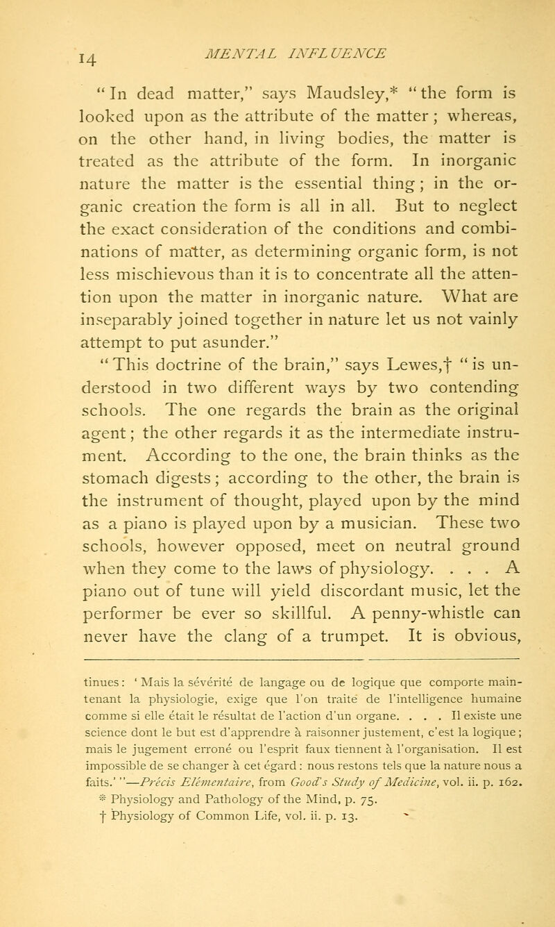  In dead matter, says Maudsley,* *' the form is looked upon as the attribute of the matter; whereas, on the other hand, in hving bodies, the matter is treated as the attribute of the form. In inorganic nature the matter is the essential thing; in the or- ganic creation the form is all in all. But to neglect the exact consideration of the conditions and combi- nations of matter, as determining organic form, is not less mischievous than it is to concentrate all the atten- tion upon the matter in inorganic nature. What are inseparably joined together in nature let us not vainly attempt to put asunder.  This doctrine of the brain, says Lewes,t  is un- derstood in two different ways by two contending schools. The one regards the brain as the original agent; the other regards it as the intermediate instru- ment. According to the one, the brain thinks as the stomach digests; according to the other, the brain is the instrument of thought, played upon by the mind as a piano is played upon by a musician. These two schools, however opposed, meet on neutral ground when they come to the laws of physiology. ... A piano out of tune will yield discordant music, let the performer be ever so skillful. A penny-whistle can never have the clang of a trumpet. It is obvious, tinues: ' Mais la severite de langage ou de logique que comporte main- tenant la physiologie, exige que Ton traite de I'intelligence humaine comma si elle etait le resultat de Taction d'un organe. ... II existe une science dont le but est d'apprendre a raisonner justement, c'est la logique; mais le jugement errone ou I'esprit faux tiennent a I'organisation. II est impossible de se changer a cet egard: nous restons tels que la nature nous a faits.' —Precis Elhnefttaire, from Good's Shidy of Medicine, vol. ii. p. 162. -■•■ Physiology and Pathology of the Mind, p. 75. j Physiology of Common Life, vol. ii. p. 13.