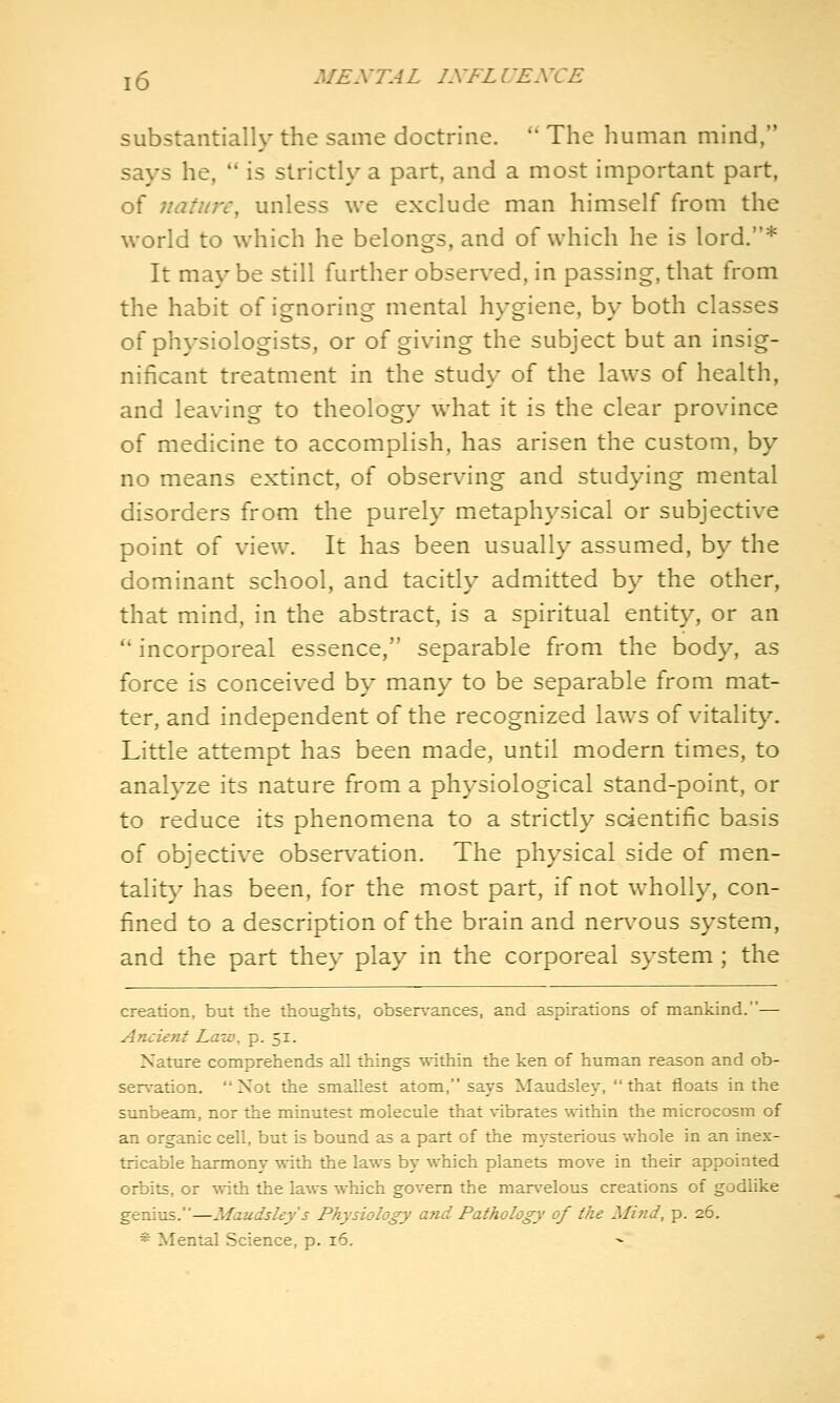 substantially the same doctrine.  The human mind, says he,  is strictly a part, and a most important part, of nature, unless we exclude man himself from the world to which he belongs, and of which he is lord.* It may be still further observed, in passing, that from the habit of ignoring mental hygiene, by both classes of physiologists, or of giving the subject but an insig- nificant treatment in the study of the laws of health, and leaving to theology what it is the clear province of medicine to accomplish, has arisen the custom, by no means extinct, of observing and studying mental disorders from the purely metaphysical or subjective point of view. It has been usually assumed, by the dominant school, and tacitly admitted by the other, that mind, in the abstract, is a spiritual entity, or an  incorporeal essence, separable from the body, as force is conceived by many to be separable from mat- ter, and independent of the recognized laws of vitalit}^ Little attempt has been made, until modern times, to analyze its nature from a physiological stand-point, or to reduce its phenomena to a strictly scientific basis of objective obser\^ation. The physical side of men- talit}^ has been, for the most part, if not wholly, con- fined to a description of the brain and nervous system, and the part they play in the corporeal system; the creation, but the thoughts, obsen-ances, and aspirations of mankind.— Ancient Law, p. 51. Nature comprehends all things within the ken of human reason and ob- sen-ation. Not the smallest atom, says Maudsley, that floats in the sunbeam, nor the minutest molecule that \-ibrates ^\■ithin the microcosm of an organic cell, but is bound as a part of the mysterious whole in an inex- tricable harmony with the laws hx which planets move in their appointed orbits, or with the laws which govern the man'elous creations of godlike genius.—Maudsley s Physiology a'rid Pathology of the Mind, p. 26.