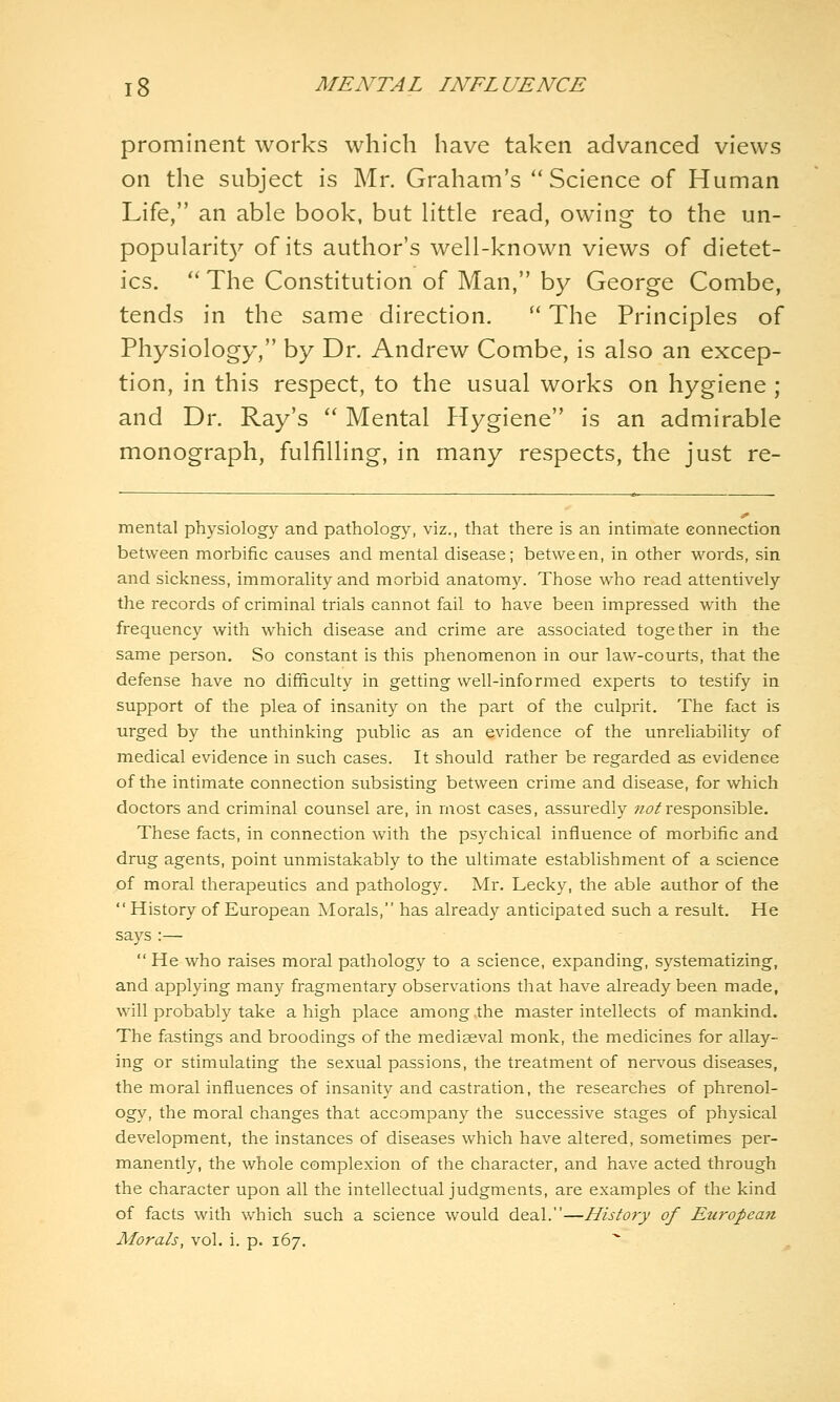 prominent works which have taken advanced views on the subject is Mr. Graham's Science of Human Life, an able book, but little read, owing to the un- popularit)^ of its author's well-known views of dietet- ics. '' The Constitution of Man, by George Combe, tends in the same direction.  The Principles of Physiology, by Dr. Andrew Combe, is also an excep- tion, in this respect, to the usual works on hygiene ; and Dr. Ray's  Mental PTygiene is an admirable monograph, fulfilling, in many respects, the just re- mental physiology and pathology, viz., that there is an intimate eonnection between morbific causes and mental disease; between, in other words, sin and sickness, immorality and morbid anatomy. Those who read attentively the records of criminal trials cannot fail to have been impressed with the frequency with which disease and crime are associated together in the same person. So constant is this phenomenon in our law-courts, that the defense have no difficulty in getting well-informed experts to testify in support of the plea of insanity on the part of the culprit. The fact is urged by the unthinking public as an evidence of the unreliability of medical evidence in such cases. It should rather be regarded as evidence of the intimate connection subsisting between crime and disease, for which doctors and criminal counsel are, in most cases, assuredly ?z^/responsible. These facts, in connection with the psychical influence of morbific and drug agents, point unmistakably to the ultimate establishment of a science of moral therapeutics and pathology. Mr. Lecky, the able author of the History of European Morals, has already anticipated such a result. He says:—  He who raises moral pathology to a science, expanding, systematizing, and applying many fragmentary observations that have already been made, will probably take a high place among the master intellects of mankind. The fastings and broodings of the mediceval monk, the medicines for allay- ing or stimulating the sexual passions, the treatment of nervous diseases, the moral influences of insanity and castration, the researches of phrenol- ogy, the moral changes that accompany the successive stages of physical development, the instances of diseases which have altered, sometimes per- manently, the whole complexion of the character, and have acted through the character upon all the intellectual judgments, are examples of the kind of facts with which such a science would deal.—Histo7-y of European Morals, vol. i. p. 167.