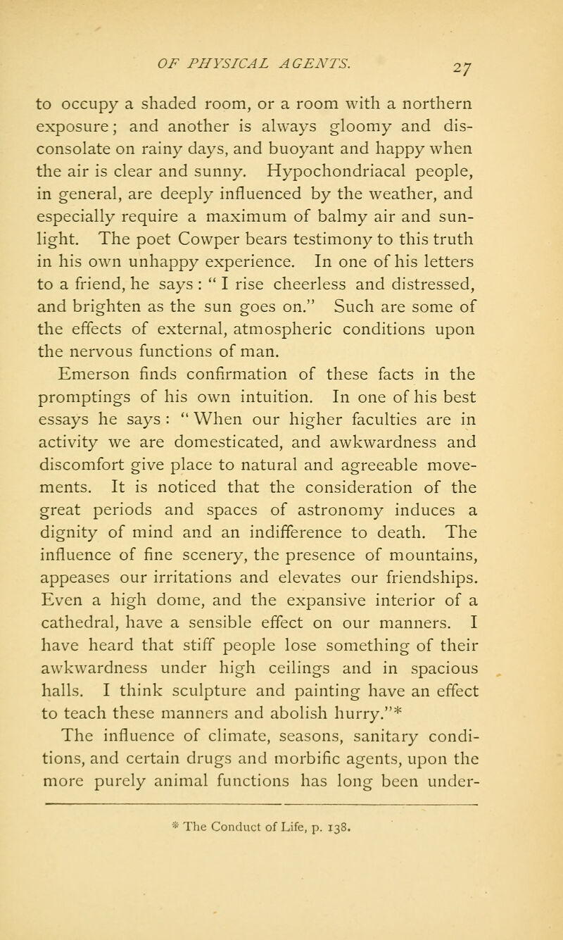 to occupy a shaded room, or a room with a northern exposure; and another is always gloomy and dis- consolate on rainy days, and buoyant and happy when the air is clear and sunny. Hypochondriacal people, in general, are deeply influenced by the weather, and especially require a maximum of balmy air and sun- light. The poet Cowper bears testimony to this truth in his own unhappy experience. In one of his letters to a friend, he says : '* I rise cheerless and distressed, and brighten as the sun goes on. Such are some of the effects of external, atmospheric conditions upon the nervous functions of man. Emerson finds confirmation of these facts in the promptings of his own intuition. In one of his best essays he says : *' When our higher faculties are in activity we are domesticated, and awkwardness and discomfort give place to natural and agreeable move- ments. It is noticed that the consideration of the great periods and spaces of astronomy induces a dignity of mind and an indifference to death. The influence of fine scenery, the presence of mountains, appeases our irritations and elevates our friendships. Even a high dome, and the expansive interior of a cathedral, have a sensible effect on our manners. I have heard that stiff people lose something of their awkwardness under high ceilings and in spacious halls. I think sculpture and painting have an effect to teach these manners and abolish hurry.* The influence of climate, seasons, sanitary condi- tions, and certain drugs and morbific agents, upon the more purely animal functions has long been under- * The Conduct of Life, p. 138.