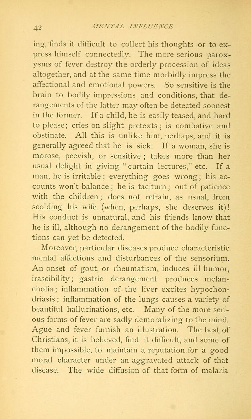 ing, finds it difficult to collect his thoughts or to ex- press himself connectedly. The more serious parox- ysms of fever destroy the orderly procession of ideas altogether, and at the same time morbidly impress the affectional and emotional powers. So sensitive is the brain to bodily impressions and conditions, that de- rangements of the latter may often be detected soonest in the former. If a child, he is easily teased, and hard to please; cries on slight pretexts ; is combative and obstinate. All this is unlike him, perhaps, and it is generally agreed that he is sick. If a woman, she is morose, peevish, or sensitive ; takes more than her usual delight in giving '' curtain lectures, etc. If a man, he is irritable; everything goes wrong; his ac- counts won't balance ; he is taciturn ; out of patience with the children; does not refrain, as usual, from scolding his wife (when, perhaps, she deserves it)! His conduct is unnatural, and his friends know that he is ill, although no derangement of the bodily func- tions can yet be detected. Moreover, particular diseases produce characteristic mental affections and disturbances, of the sensorium. An onset of gout, or rheumatism, induces ill humor, irascibility; gastric derangement produces melan- cholia; inflammation of the liver excites hypochon- driasis ; inflammation of the lungs causes a variety of beautiful hallucinations, etc. Many of the more seri- ous forms of fever are sadly demoralizing to the mind. Ague and fever furnish an illustration. The best af Christians, it is believed, find it difficult, and some of them impossible, to maintain a reputation for a good moral character under an aggravated attack of that disease. The wide diffusion of that form of malaria