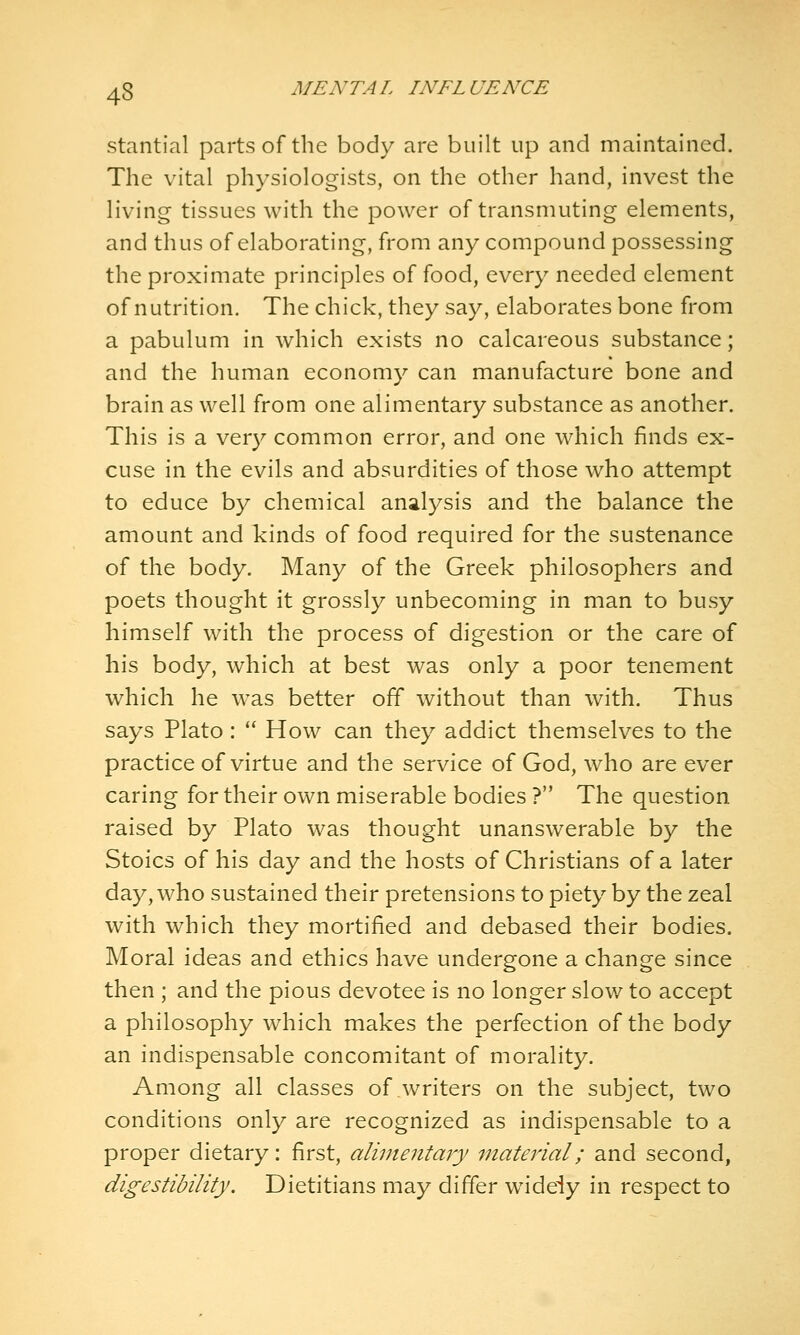 stantial parts of the body are built up and maintained. The vital physiologists, on the other hand, invest the living tissues with the power of transmuting elements, and thus of elaborating, from any compound possessing the proximate principles of food, every needed element of nutrition. The chick, they say, elaborates bone from a pabulum in which exists no calcareous substance; and the human economy can manufacture bone and brain as well from one alimentary substance as another. This is a very common error, and one which finds ex- cuse in the evils and absurdities of those who attempt to educe by chemical analysis and the balance the amount and kinds of food required for the sustenance of the body. Many of the Greek philosophers and poets thought it grossly unbecoming in man to busy himself with the process of digestion or the care of his body, which at best was only a poor tenement which he was better off without than with. Thus says Plato:  How can they addict themselves to the practice of virtue and the service of God, who are ever caring for their own miserable bodies ? The question raised by Plato was thought unanswerable by the Stoics of his day and the hosts of Christians of a later day, who sustained their pretensions to piety by the zeal with which they mortified and debased their bodies. Moral ideas and ethics have undergone a change since then ; and the pious devotee is no longer slov/ to accept a philosophy which makes the perfection of the body an indispensable concomitant of morality. Among all classes of writers on the subject, two conditions only are recognized as indispensable to a proper dietary: first, alimentary Titaterial; and second, digestibility. Dietitians may differ widely in respect to