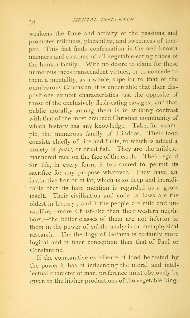 weakens the force and activity of the passions, and promotes mildness, placabiHty, and sweetness of tem- per. This fact finds confirmation in the well-known manners and customs of all vegetable-eating tribes of the human family. With no desire to claim for these numerous races transcendent virtues, or to concede to them a mentality, as a whole, superior to that of the omnivorous Caucasian, it is undeniable that their dis- positions exhibit characteristics just the opposite of those of the exclusively flesh-eating savages ; and that public morality among them is in striking contrast with that of the most civilized Christian community of which history has any knowledge. Take, for exam- ple, the numerous family of Hindoos. Their food consists chiefly of rice and fruits, to which is added a moiety of pulse, or dried fish. They are the mildest- mannered race on the face of the earth. Their regard for life, in every form, is too sacred to permit its sacrifice for any purpose whatever. They have an instinctive horror of fat, which is so deep and ineradi- cable that its bare mention is regarded as a gross insult. Their civilization and code of laws are the oldest in history; and if the people are mild and un- warlike,—more Christ-like than their western neigh- bors,—the better classes of them are not inferior to them in the power of subtle analysis or metaphysical research. The theology of Gotama is certainly more logical and of finer conception than that of Paul or Constantine. If the comparative excellence of food be tested by the power it has of influencing the moral and intel- lectual character of man, preference must obviously be given to the higher productions of the-vegetable king-