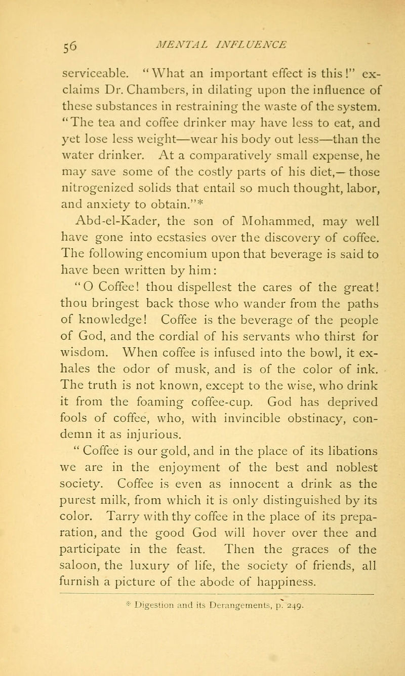 serviceable. *' What an important effect is this ! ex- claims Dr. Chambers, in dilating upon the influence of these substances in restraining the waste of the system. The tea and coffee drinker may have less to eat, and yet lose less weight—wear his body out less—than the water drinker. At a comparatively small expense, he may save some of the costly parts of his diet,— those nitrogenized solids that entail so much thought, labor, and anxiety to obtain.* Abd-el-Kader, the son of Mohammed, may well have gone into ecstasies over the discovery of coffee. The following encomium upon that beverage is said to have been written by him: O Coffee! thou dispellest the cares of the great! thou bringest back those who wander from the paths of knowledge! Coffee is the beverage of the people of God, and the cordial of his servants who thirst for wisdom. When coffee is infused into the bowl, it ex- hales the odor of musk, and is of the color of ink. The truth is not known, except to the wise, who drink it from the foaming coffee-cup. God has deprived fools of coffee, who, with invincible obstinacy, con- demn it as injurious.  Coffee is our gold, and in the place of its libations we are in the enjoyment of the best and noblest society. Coffee is even as innocent a drink as the purest milk, from which it is only distinguished by its color. Tarry with thy coffee in the place of its prepa- ration, and the good God will hover over thee and participate in the feast. Then the graces of the saloon, the luxury of life, the society of friends, all furnish a picture of the abode of happiness. * Digestion and its Derangements, p. 249.