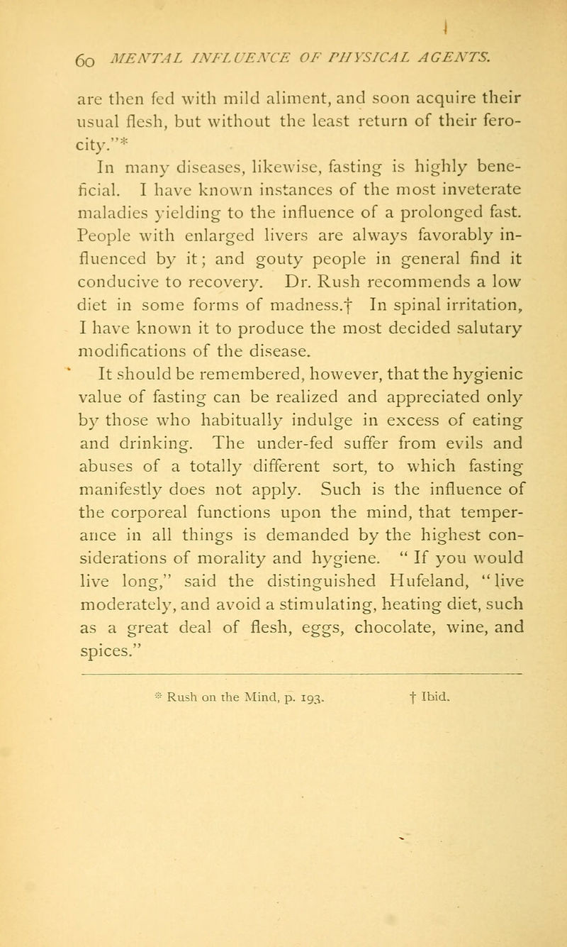 are then fed with mild aliment, and soon acquire their usual flesh, but without the least return of their fero- city.* In many diseases, likewise, fasting is highly bene- ficial. I have known instances of the most inveterate maladies yielding to the influence of a prolonged fast. People with enlarged livers are always favorably in- fluenced by it; and gouty people in general find it conducive to recovery. Dr. Rush recommends a low diet in some forms of madness.f In spinal irritation, I have known it to produce the most decided salutary modifications of the disease. It should be remembered, however, that the hygienic value of fasting can be realized and appreciated only by those who habitually indulge in excess of eating and drinking. The under-fed suffer from evils and abuses of a totally different sort, to which fasting manifestly does not apply. Such is the influence of the corporeal functions upon the mind, that temper- ance in all things is demanded by the highest con- siderations of morality and hygiene.  If you would live long, said the distinguished Hufeiand, live moderately, and avoid a stimulating, heating diet, such as a great deal of flesh, eggs, chocolate, wine, and spices. -•• Rush on the Mind, p. 193. f Ibid.