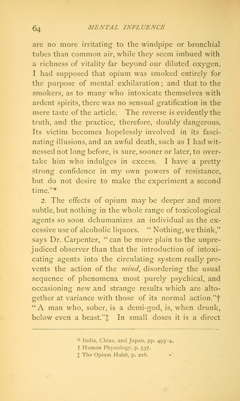 are no more irritating to the windpipe or bronchial tubes than common air, while they seem imbued with a richness of vitality far beyond our diluted oxygen. I had supposed that opium was smoked entirely for the purpose of mental exhilaration; and that to the smokers, as to many who intoxicate themselves with ardent spirits, there was no sensual gratification in the mere taste of the article. The reverse is evidently the truth, and the practice, therefore, doubly dangerous. Its victim becomes hopelessly involved in its fasci- nating illusions, and an awful death, such as I had wit- nessed not long before, is sure, sooner or later, to over- take him who indulges in excess. I have a pretty strong confidence in my own powers of resistance, but do not desire to make the experiment a second time.* 2. The effects of opium may be deeper and more subtle, but nothing in the whole range of toxicological agents so soon dehumanizes an individual as the ex- cessive use of alcoholic liquors. '' Nothing, we think, says Dr. Carpenter, ^' can be more plain to the unpre- judiced observer than that the introduction of intoxi- cating agents into the circulating system really pre- vents the action of the 'inind, disordering the usual sequence of phenomena most purely psychical, and occasioning new and strange results which are alto- gether at variance with those of its normal action.f **A man who, sober, is a demi-god, is, when drunk, below even a beast.J In small doses it is a direct * India, China, and Japan, pp. 493-4. f Human Physiology, p. 537. \ The Opium Habit, p. 216.