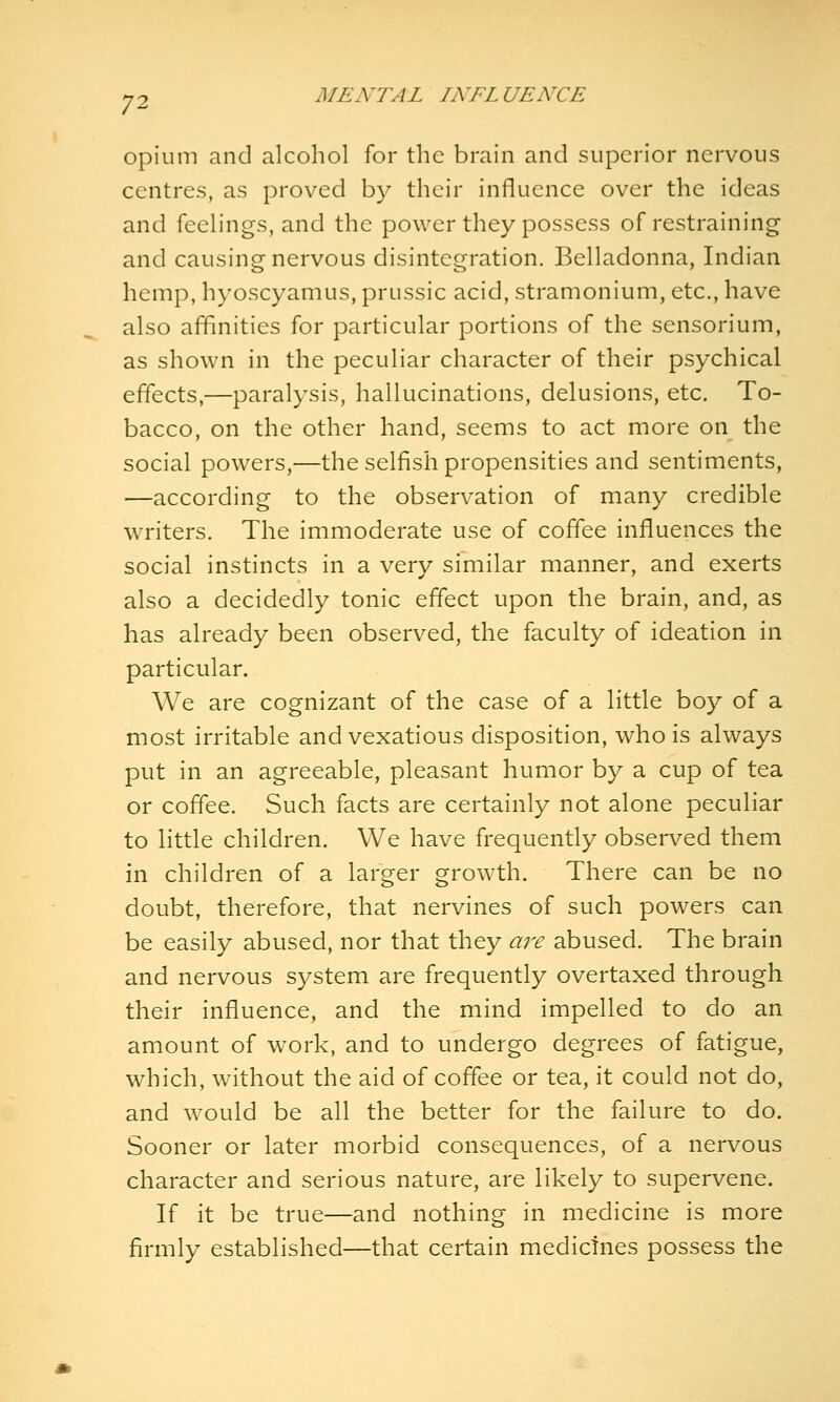 Opium and alcohol for the brain and superior nervous centres, as proved by their influence over the ideas and feelings, and the power they possess of restraining and causing nervous disintegration. Belladonna, Indian hemp, hyoscyamus, prussic acid, stramonium, etc., have also affinities for particular portions of the sensorium, as shown in the peculiar character of their psychical effects,—paralysis, hallucinations, delusions, etc. To- bacco, on the other hand, seems to act more on the social powers,—the selfish propensities and sentiments, —according to the observation of many credible writers. The immoderate use of coffee influences the social instincts in a very similar manner, and exerts also a decidedly tonic effect upon the brain, and, as has already been observed, the faculty of ideation in particular. We are cognizant of the case of a little boy of a most irritable and vexatious disposition, who is always put in an agreeable, pleasant humor by a cup of tea or coffee. Such facts are certainly not alone peculiar to little children. We have frequently observed them in children of a larger growth. There can be no doubt, therefore, that nervines of such powers can be easily abused, nor that they are abused. The brain and nervous system are frequently overtaxed through their influence, and the mind impelled to do an amount of work, and to undergo degrees of fatigue, which, without the aid of coffee or tea, it could not do, and would be all the better for the failure to do. Sooner or later morbid consequences, of a nervous character and serious nature, are likely to supervene. If it be true—and nothing in medicine is more firmly established—that certain medicines possess the