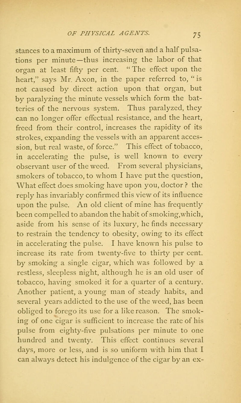 Stances to a maximum of thirty-seven and a half pulsa- tions per minute—thus increasing the labor of that organ at least fifty per cent  The effect upon the heart, says Mr. Axon, in the paper referred to,  is not caused by direct action upon that organ, but by paralyzing the minute vessels which form the bat- teries of the nervous system. Thus paralyzed, they can no longer offer effectual resistance, and the heart, freed from their control, increases the rapidity of its strokes, expanding the vessels with an apparent acces- sion, but real waste, of force. This effect of tobacco, in accelerating the pulse, is well known to every observant user of the weed. From several physicians, smokers of tobacco, to whom I have put the question. What effect does smoking have upon you, doctor ? the reply has invariably confirmed this view of its influence upon the pulse. An old client of mine has frequently been compelled to abandon the habit of smoking,which, aside from his sense of its luxury, he finds necessary to restrain the tendency to obesity, owing to its effect in accelerating the pulse. I have known his pulse to increase its rate from twenty-five to thirty per cent, by smoking a single cigar, which was followed by a restless, sleepless night, although he is an old user of tobacco, having smoked it for a quarter of a century. Another patient, a young man of steady habits, and several years addicted to the use of the weed, has been obliged to forego its use for a like reason. The smok- ing of one cigar is sufficient to increase the rate of his pulse from eighty-five pulsations per minute to one hundred and twenty. This effect continues several days, more or less, and is so uniform with him that I can always detect his indulgence of the cigar by an ex-