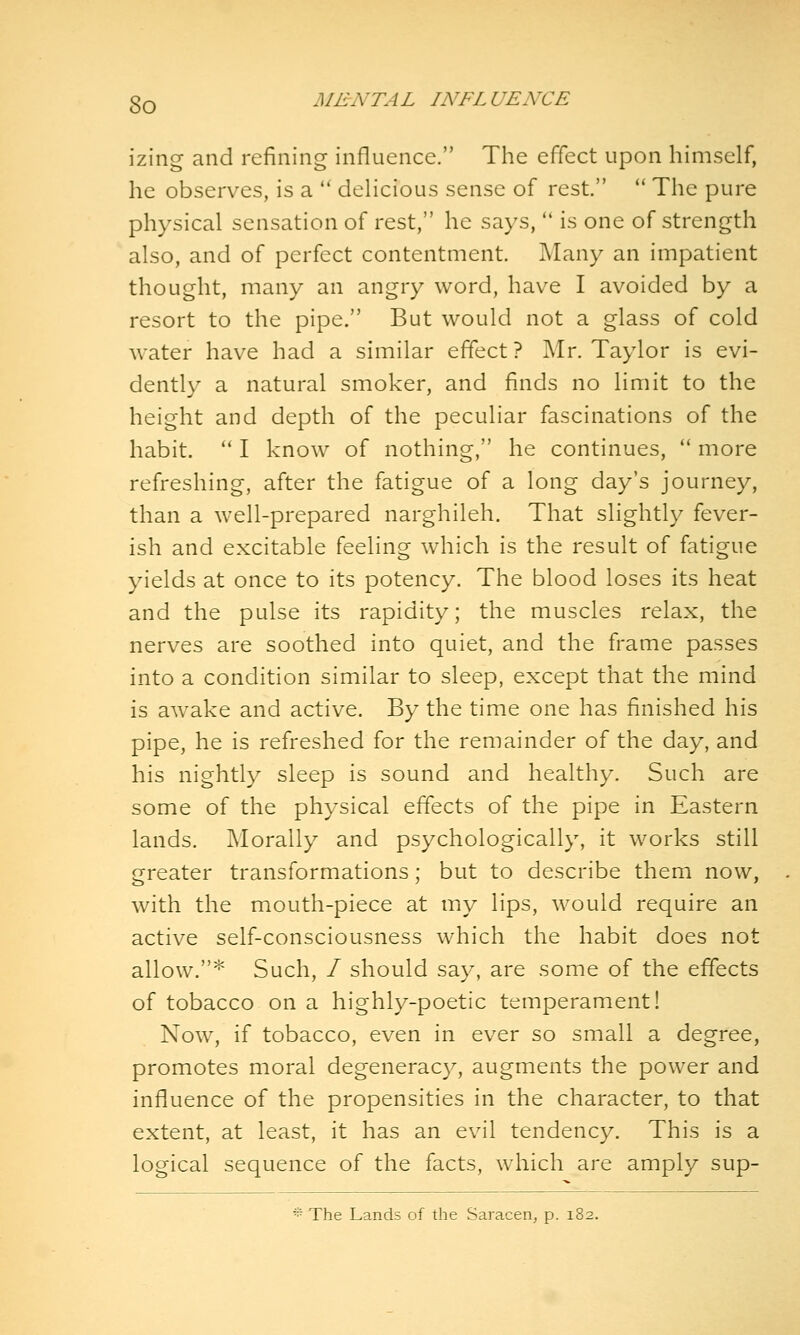 izing and refining influence. The effect upon himself, he observes, is a  delicious sense of rest.  The pure physical sensation of rest, he says,  is one of strength also, and of perfect contentment. Many an impatient thought, many an angry word, have I avoided by a resort to the pipe. But would not a glass of cold water have had a similar effect ? Mr. Taylor is evi- dently a natural smoker, and finds no limit to the height and depth of the peculiar fascinations of the habit. '* I know of nothing, he continues,  more refreshing, after the fatigue of a long day's journey, than a well-prepared narghileh. That slightly fever- ish and excitable feeling which is the result of fatigue yields at once to its potency. The blood loses its heat and the pulse its rapidity; the muscles relax, the nerves are soothed into quiet, and the frame passes into a condition similar to sleep, except that the mind is awake and active. By the time one has finished his pipe, he is refreshed for the remainder of the day, and his nightly sleep is sound and healthy. Such are some of the physical effects of the pipe in Eastern lands. Morally and psychologically, it works still greater transformations; but to describe them now, with the mouth-piece at my lips, would require an active self-consciousness which the habit does not allow.* Such, / should say, are some of the effects of tobacco on a highly-poetic temperament! Now, if tobacco, even in ever so small a degree, promotes moral degenerac}^, augments the power and influence of the propensities in the character, to that extent, at least, it has an evil tendency. This is a logical sequence of the facts, which are amply sup-