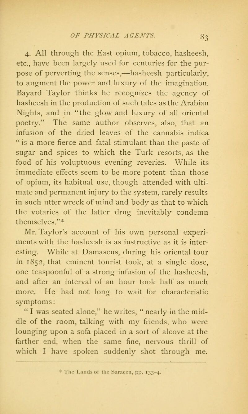 4. All through the East opium, tobacco, hasheesh, etc., have been largely used for centuries for the pur- pose of perverting the senses,—hasheesh particularly, to augment the power and luxury of the imagination. Bayard Taylor thinks he recognizes the agency of hasheesh in the production of such tales as the Arabian Nights, and in the glow and luxury of all oriental poetry, The same author observes, also, that an infusion of the dried leaves of the cannabis indica  is a more fierce and fatal stimulant than the paste of sugar and spices to which the Turk resorts, as the food of his voluptuous evening reveries. While its immediate effects seem to be more potent than those of opium, its habitual use, though attended with ulti- mate and permanent injury to the system, rarely results in such utter wreck of mind and body as that to which the votaries of the latter drug inevitably condemn themselves.* Mr. Taylor's account of his own personal experi- ments with the hasheesh is as instructive as it is inter- esting. While at Damascus, during his oriental tour in 1852, that eminent tourist took, at a single dose, one teaspoonful of a strong infusion of the hasheesh, and after an interval of an hour took half as much more. He had not long to wait for characteristic symptoms: ** I was seated alone, he writes,  nearly in the mid- dle of the room, talking with my friends, who were lounging upon a sofa placed in a sort of alcove at the farther end, when the same fine, nervous thrill of which I have spoken suddenly shot through me.