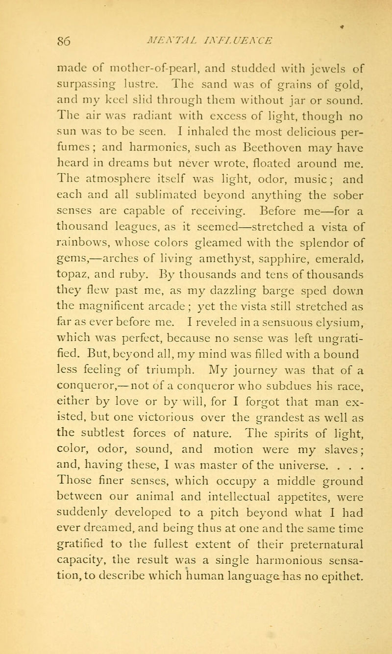 made of motlicr-of-pearl, and studded with jewels of surpassing- lustre. The sand was of grains of gold, and my keel slid through them without jar or sound. The air was radiant with excess of lio-ht, though no sun was to be seen. I inhaled the most delicious per- fumes; and harmonies, such as Beethoven may have heard in dreams but never wrote, floated around me. The atmosphere itself was light, odor, music; and each and all sublimated beyond anything the sober senses are capable of receiving. Before me—for a thousand leagues, as it seemed—stretched a vista of rainbows, whose colors gleamed with the splendor of gems,—arches of living amethyst, sapphire, emerald, topaz, and ruby. By thousands and tens of thousands they flew past me, as my dazzling barge sped down the magnificent arcade; yet the vista still stretched as far as ever before me. I reveled in a sensuous elysium, which was perfect, because no sense was left ungrati- fied. But, beyond all, my mind was filled with a bound less feeling of triumph. My journey was that of a conqueror,— not of a conqueror who subdues his race, either by love or by will, for I forgot that man ex- isted, but one victorious over the grandest as well as the subtlest forces of nature. The spirits of light, color, odor, sound, and motion were my slaves; and, having these, I was m.aster of the universe. . . . Those finer senses, which occupy a middle ground between our animal and intellectual appetites, were suddenly developed to a pitch beyond what I had ever dreamed, and being thus at one and the same time gratified to the fullest extent of their preternatural capacity, the result was a single harmonious sensa- tion, to describe which human languagahas no epithet.