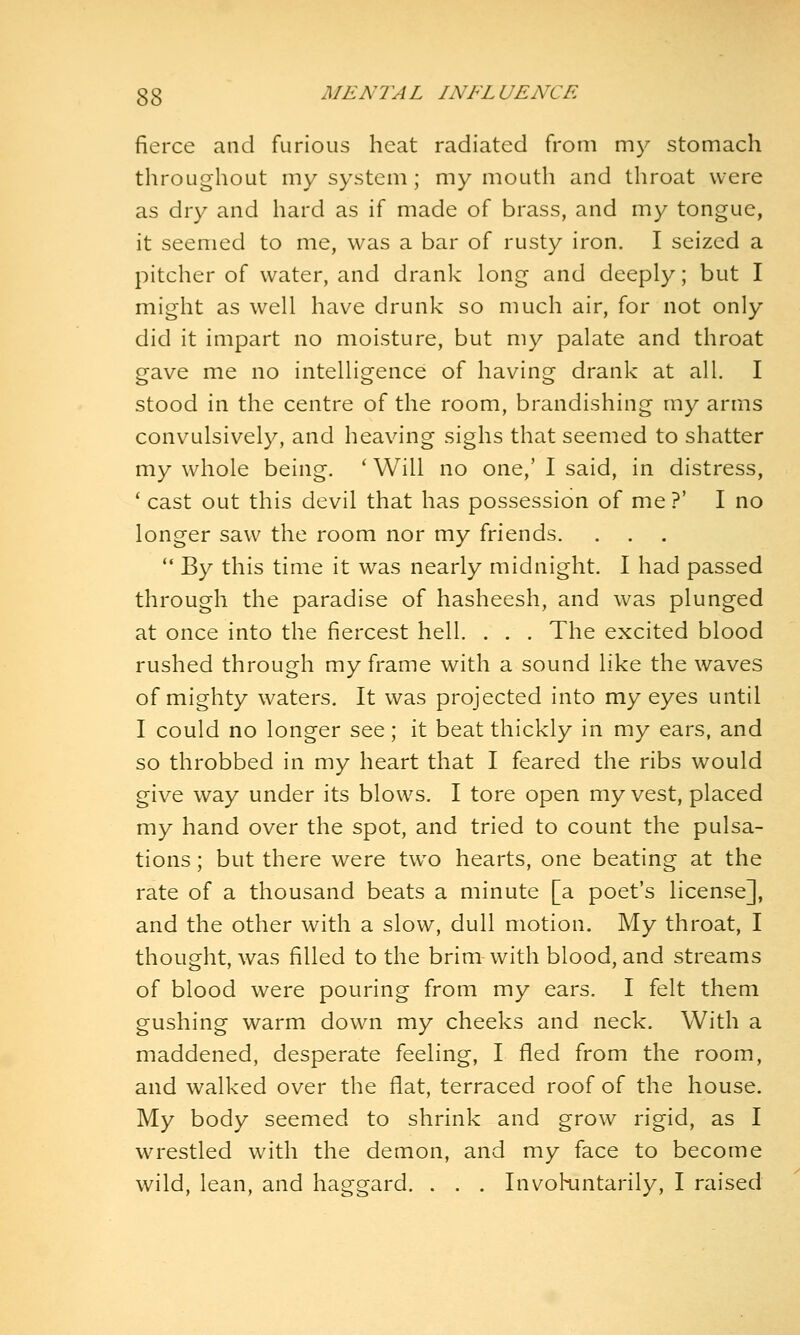 fierce and furious heat radiated from my stomach throughout my system; my mouth and throat were as dry and hard as if made of brass, and my tongue, it seemed to me, was a bar of rusty iron. I seized a pitcher of water, and drank long and deeply; but I might as well have drunk so much air, for not only did it impart no moisture, but my palate and throat gave me no intelligence of having drank at all. I stood in the centre of the room, brandishing my arms convulsively, and heaving sighs that seemed to shatter my whole being. ' Will no one,' I said, in distress, ' cast out this devil that has possession of me?' I no longer saw the room nor my friends. . . ** By this time it was nearly midnight. I had passed through the paradise of hasheesh, and was plunged at once into the fiercest hell. . . . The excited blood rushed through my frame with a sound like the waves of mighty waters. It was projected into my eyes until I could no longer see; it beat thickly in my ears, and so throbbed in my heart that I feared the ribs would give way under its blows. I tore open my vest, placed my hand over the spot, and tried to count the pulsa- tions ; but there were two hearts, one beating at the rate of a thousand beats a minute [a poet's license], and the other with a slow, dull motion. My throat, I thought, was filled to the brim with blood, and streams of blood were pouring from my ears. I felt them gushing warm down my cheeks and neck. With a maddened, desperate feeling, I fled from the room, and walked over the flat, terraced roof of the house. My body seemed to shrink and grow rigid, as I wrestled with the demon, and my face to become wild, lean, and haggard. . . . Invobuntarily, I raised