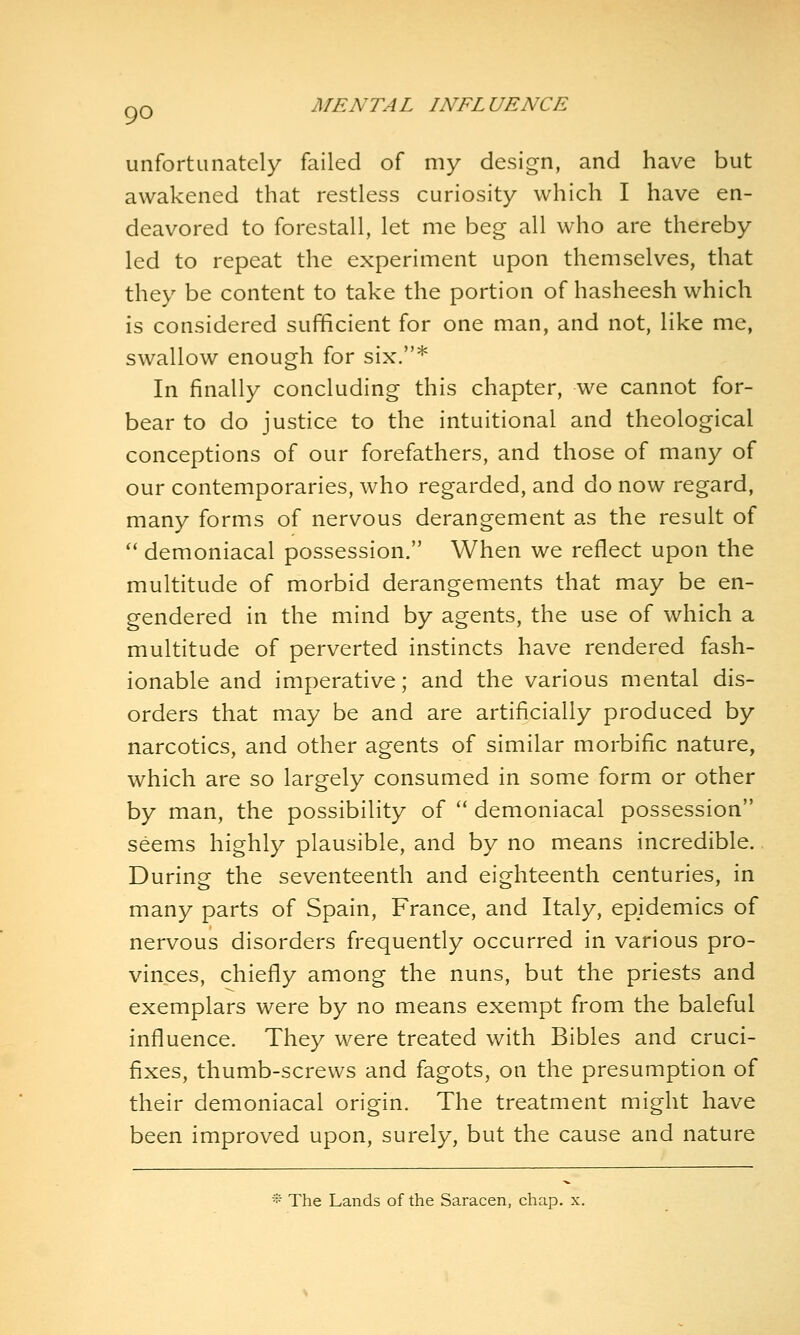 unfortunately failed of my design, and have but awakened that restless curiosity which I have en- deavored to forestall, let me beg all who are thereby led to repeat the experiment upon themselves, that they be content to take the portion of hasheesh which is considered sufficient for one man, and not, like me, swallow enough for six.* In finally concluding this chapter, we cannot for- bear to do justice to the intuitional and theological conceptions of our forefathers, and those of many of our contemporaries, who regarded, and do now regard, many forms of nervous derangement as the result of '' demoniacal possession. When we reflect upon the multitude of morbid derangements that may be en- gendered in the mind by agents, the use of which a multitude of perverted instincts have rendered fash- ionable and imperative; and the various mental dis- orders that may be and are artificially produced by narcotics, and other agents of similar morbific nature, which are so largely consumed in some form or other by man, the possibility of  demoniacal possession seems highly plausible, and by no means incredible. During the seventeenth and eighteenth centuries, in many parts of Spain, France, and Italy, epidemics of nervous disorders frequently occurred in various pro- vinces, chiefly among the nuns, but the priests and exemplars were by no means exempt from the baleful influence. They were treated with Bibles and cruci- fixes, thumb-screws and fagots, on the presumption of their demoniacal origin. The treatment might have been improved upon, surely, but the cause and nature •:• The Lands of the Saracen, chap. x.