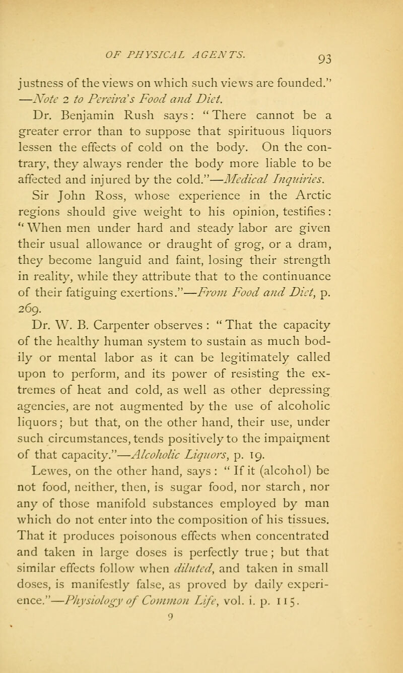 justness of the views on which such views are founded. —Note 2 to Pereira's Food and Diet. Dr. Benjamin Rush says:  There cannot be a greater error than to suppose that spirituous liquors lessen the effects of cold on the body. On the con- trary, they always render the body more liable to be affected and injured by the cold.—Medical Inqiiiries. Sir John Ross, whose experience in the Arctic regions should give weight to his opinion, testifies: '* When men under hard and steadv labor are given their usual allowance or draught of grog, or a dram, they become languid and faint, losing their strength in reality, while they attribute that to the continuance of their fatiguing exertions.—From Food and Diet, p. 269. Dr. W. B. Carpenter observes :  That the capacity of the healthy human system to sustain as much bod- ily or mental labor as it can be legitimately called upon to perform, and its power of resisting the ex- tremes of heat and cold, as well as other depressing agencies, are not augmented by the use of alcoholic liquors; but that, on the other hand, their use, under such circumstances, tends positively to the impair.ment of that capacity.—Alcoholic Liquors^ p. 19. Lewes, on the other hand, says :  If it (alcohol) be not food, neither, then, is sugar food, nor starch, nor any of those manifold substances employed by man which do not enter into the composition of his tissues. That it produces poisonous effects when concentrated and taken in large doses is perfectly true; but that similar effects follow when diluted, and taken in small doses, is manifestly false, as proved by daily experi- ence.—Physiology of Common Life, vol. i. p. 115. 9