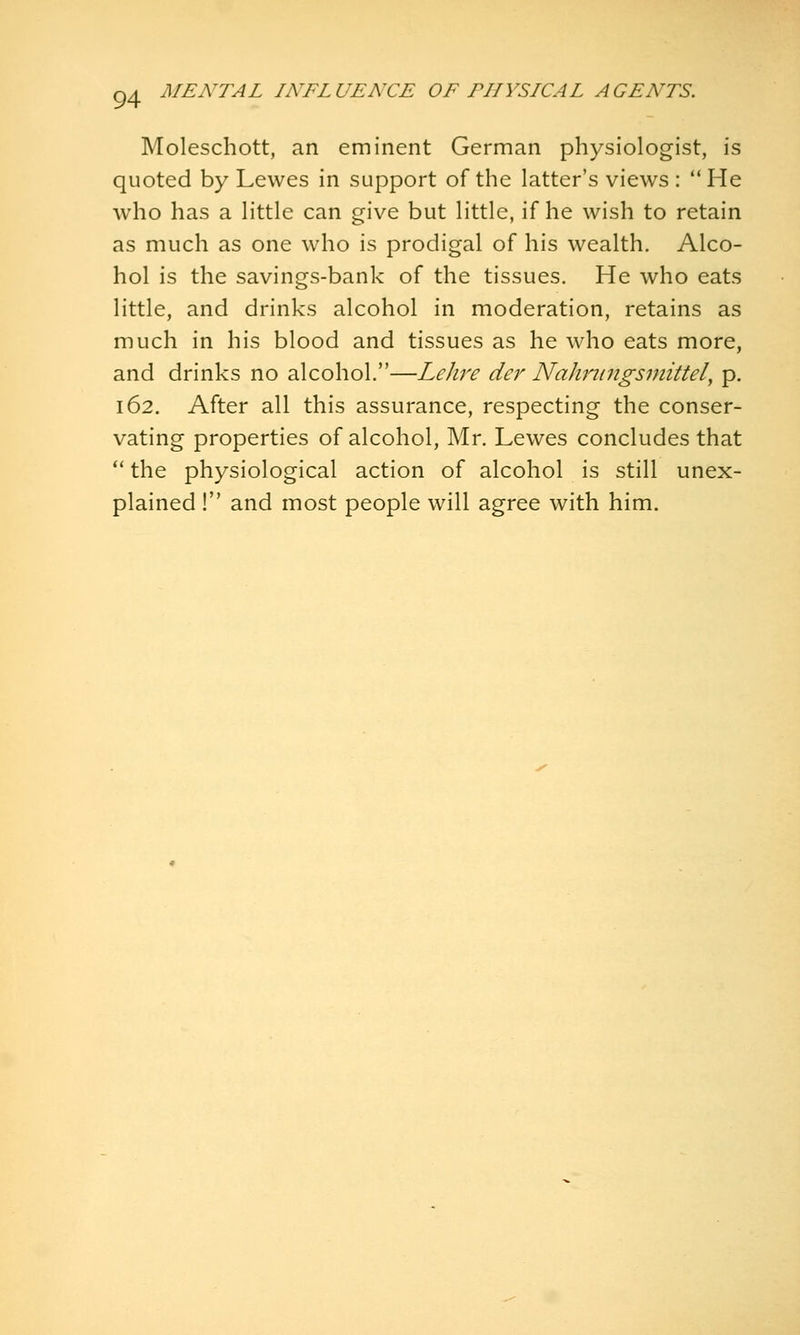 MENTAL INFLUENCE OF PHYSICAL AGENTS. Moleschott, an eminent German physiologist, is quoted by Lewes in support of the latter's views :  He who has a Httle can give but little, if he wish to retain as much as one who is prodigal of his wealth. Alco- hol is the savings-bank of the tissues. He who eats little, and drinks alcohol in moderation, retains as much in his blood and tissues as he who eats more, and drinks no alcohol.—Lehre der Nahriingsmittel, p. 162. After all this assurance, respecting the conser- vating properties of alcohol, Mr. Lewes concludes that  the physiological action of alcohol is still unex- plained ! and most people will agree with him.