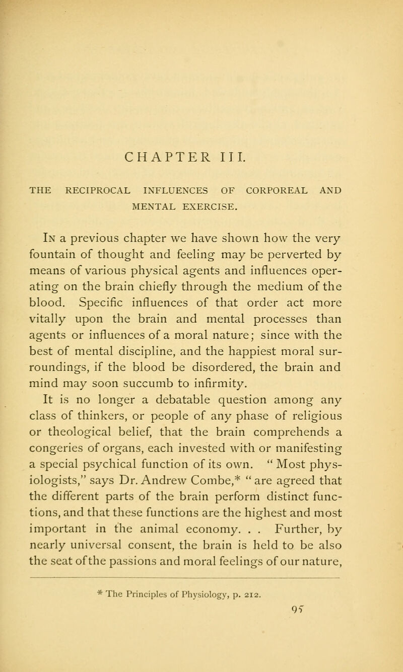 CHAPTER III. THE RECIPROCAL INFLUENCES OF CORPOREAL AND MENTAL EXERCISE. In a previous chapter we have shown how the very fountain of thought and feehng may be perverted by means of various physical agents and influences oper- ating on the brain chiefly through the medium of the blood. Specific influences of that order act more vitally upon the brain and mental processes than agents or influences of a moral nature; since with the best of mental discipline, and the happiest moral sur- roundings, if the blood be disordered, the brain and mind may soon succumb to infirmity. It is no longer a debatable question among any class of thinkers, or people of any phase of religious or theological belief, that the brain comprehends a congeries of organs, each invested with or manifesting a special psychical function of its own.  Most phys- iologists, says Dr. Andrew Combe,*  are agreed that the different parts of the brain perform distinct func- tions, and that these functions are the highest and most important in the animal economy. . . Further, by nearly universal consent, the brain is held to be also the seat of the passions and moral feelings of our nature, * The Principles of Physiology, p. 212. 9i