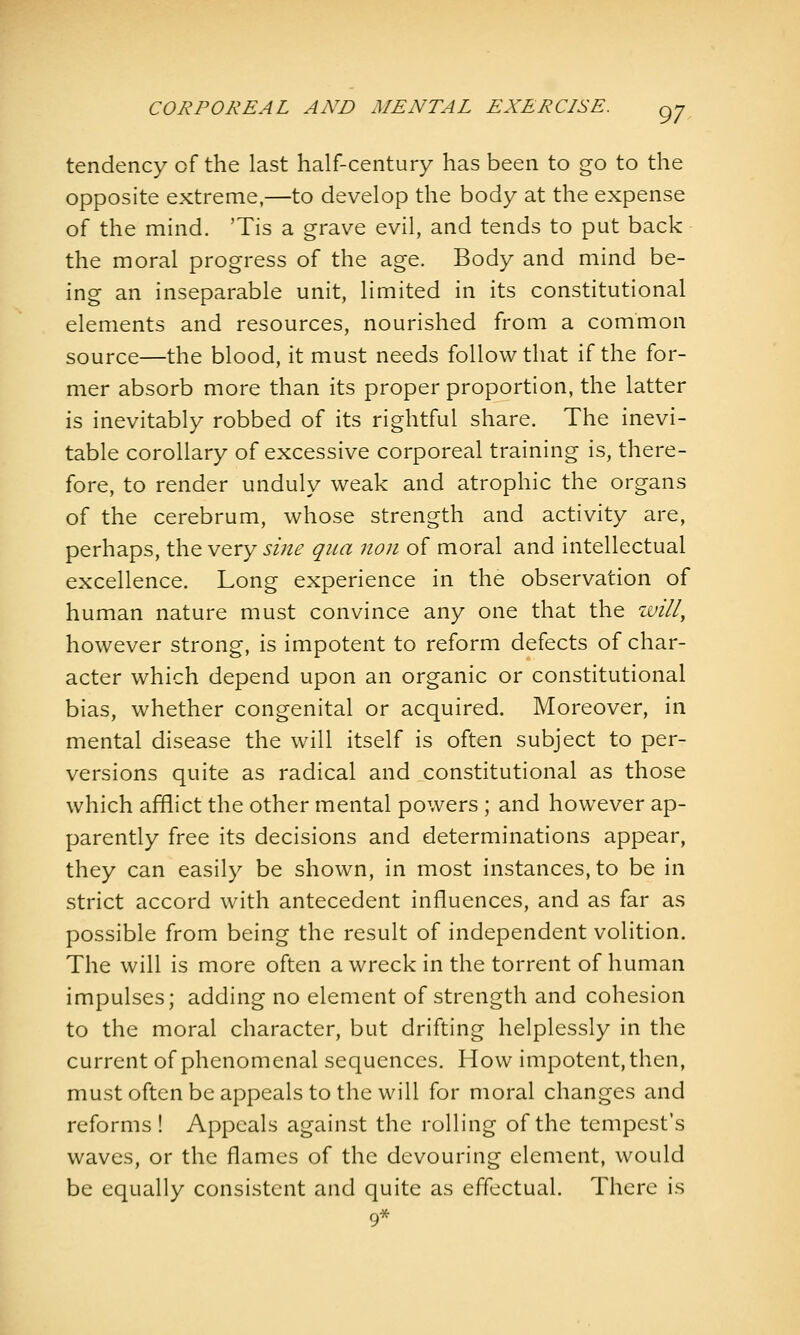 tendency of the last half-century has been to go to the opposite extreme,—to develop the body at the expense of the mind. 'Tis a grave evil, and tends to put back the moral progress of the age. Body and mind be- ing an inseparable unit, limited in its constitutional elements and resources, nourished from a common source—the blood, it must needs follow that if the for- mer absorb more than its proper proportion, the latter is inevitably robbed of its rightful share. The inevi- table corollary of excessive corporeal training is, there- fore, to render unduly weak and atrophic the organs of the cerebrum, whose strength and activity are, perhaps, the very sine qua non of moral and intellectual excellence. Long experience in the observation of human nature must convince any one that the will^ however strong, is impotent to reform defects of char- acter which depend upon an organic or constitutional bias, whether congenital or acquired. Moreover, in mental disease the will itself is often subject to per- versions quite as radical and constitutional as those which afflict the other mental powers ; and however ap- parently free its decisions and determinations appear, they can easily be shown, in most instances, to be in strict accord with antecedent influences, and as far as possible from being the result of independent volition. The will is more often a wreck in the torrent of human impulses; adding no element of strength and cohesion to the moral character, but drifting helplessly in the current of phenomenal sequences. How impotent, then, must often be appeals to the will for moral changes and reforms ! Appeals against the rolling of the tempest's waves, or the flames of the devouring element, would be equally consistent and quite as effectual. There is 9*