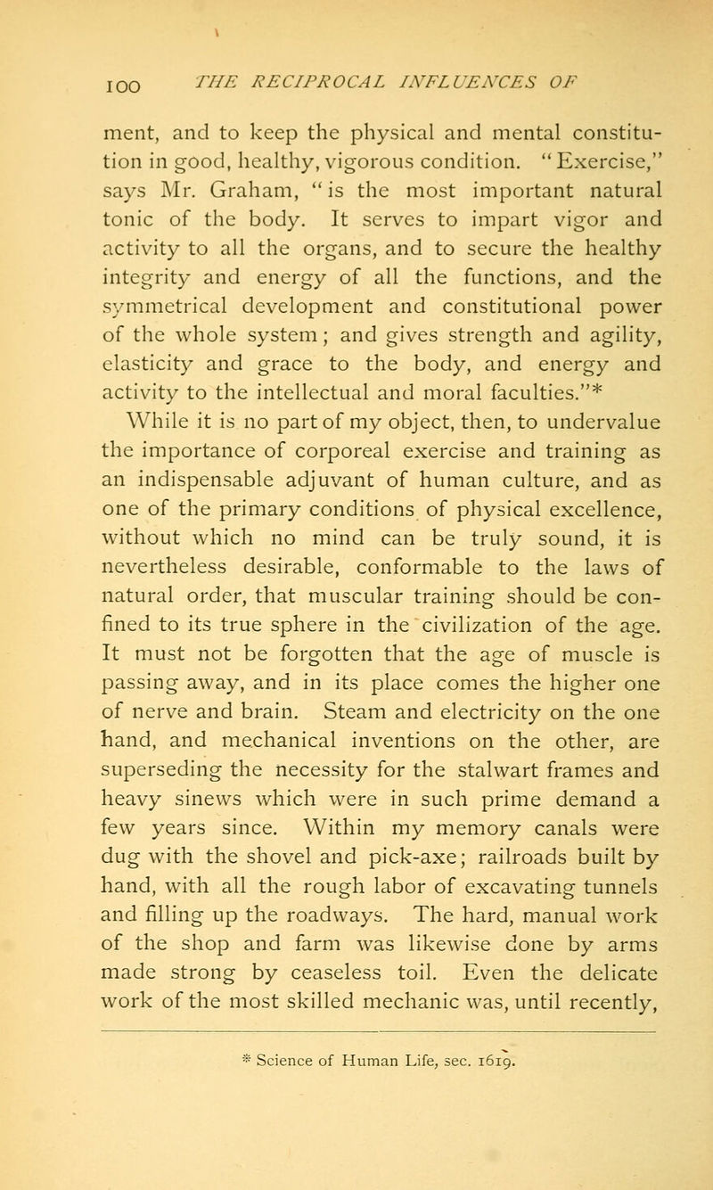 ment, and to keep the physical and mental constitu- tion in good, healthy, vigorous condition.  Exercise, says Mr. Graham, *' is the most important natural tonic of the body. It serves to impart vigor and activity to all the organs, and to secure the healthy integrity and energy of all the functions, and the symmetrical development and constitutional power of the whole system; and gives strength and agility, elasticity and grace to the body, and energy and activity to the intellectual and moral faculties.* While it is no part of my object, then, to undervalue the importance of corporeal exercise and training as an indispensable adjuvant of human culture, and as one of the primary conditions of physical excellence, without which no mind can be truly sound, it is nevertheless desirable, conformable to the laws of natural order, that muscular training should be con- fined to its true sphere in the civilization of the age. It must not be forgotten that the age of muscle is passing away, and in its place comes the higher one of nerve and brain. Steam and electricity on the one hand, and mechanical inventions on the other, are superseding the necessity for the stalwart frames and heavy sinews which were in such prime demand a few years since. Within my memory canals were dug with the shovel and pick-axe; railroads built by hand, with all the rough labor of excavating tunnels and filling up the roadways. The hard, manual work of the shop and farm was likewise done by arms made strong by ceaseless toil. Even the delicate work of the most skilled mechanic was, until recently, * Science of Human Life, sec. 1619.