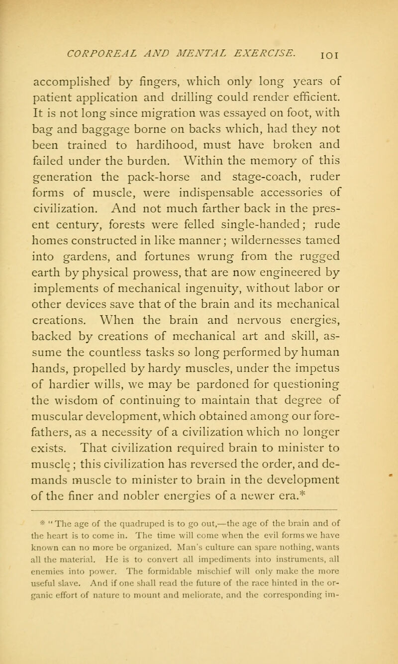 accomplished by fingers, which only long years of patient application and drilling could render efficient. It is not long since migration was essayed on foot, with bag and baggage borne on backs which, had they not been trained to hardihood, must have broken and failed under the burden. Within the memory of this generation the pack-horse and stage-coach, ruder forms of muscle, were indispensable accessories of civilization. And not much farther back in the pres- ent century, forests were felled single-handed; rude homes constructed in like manner; wildernesses tamed into gardens, and fortunes wrung from the rugged earth by physical prowess, that are now engineered by implements of mechanical ingenuity, without labor or other devices save that of the brain and its mechanical creations. When the brain and nervous energies, backed by creations of mechanical art and skill, as- sume the countless tasks so long performed by human hands, propelled by hardy muscles, under the impetus of hardier wills, we may be pardoned for questioning the wisdom of continuing to maintain that degree of muscular development, which obtained among our fore- fathers, as a necessity of a civilization which no longer exists. That civilization required brain to minister to muscle ; this civilization has reversed the order, and de- mands muscle to minister to brain in the development of the finer and nobler energies of a newer era.* * The age of the quadruped is to go out,—the age of the brain and of the heart is to come in. The time will come when the evil forms we have known can no more be organized. Man's culture can spare nothing, wants all the material. He is to convert all impediments into instruments, all enemies into power. The formidable mischief will only make the more useful slave. And if one shall read the future of the race hinted in the or- ganic effort of nature to mount and meliorate, and the corresponding ini-