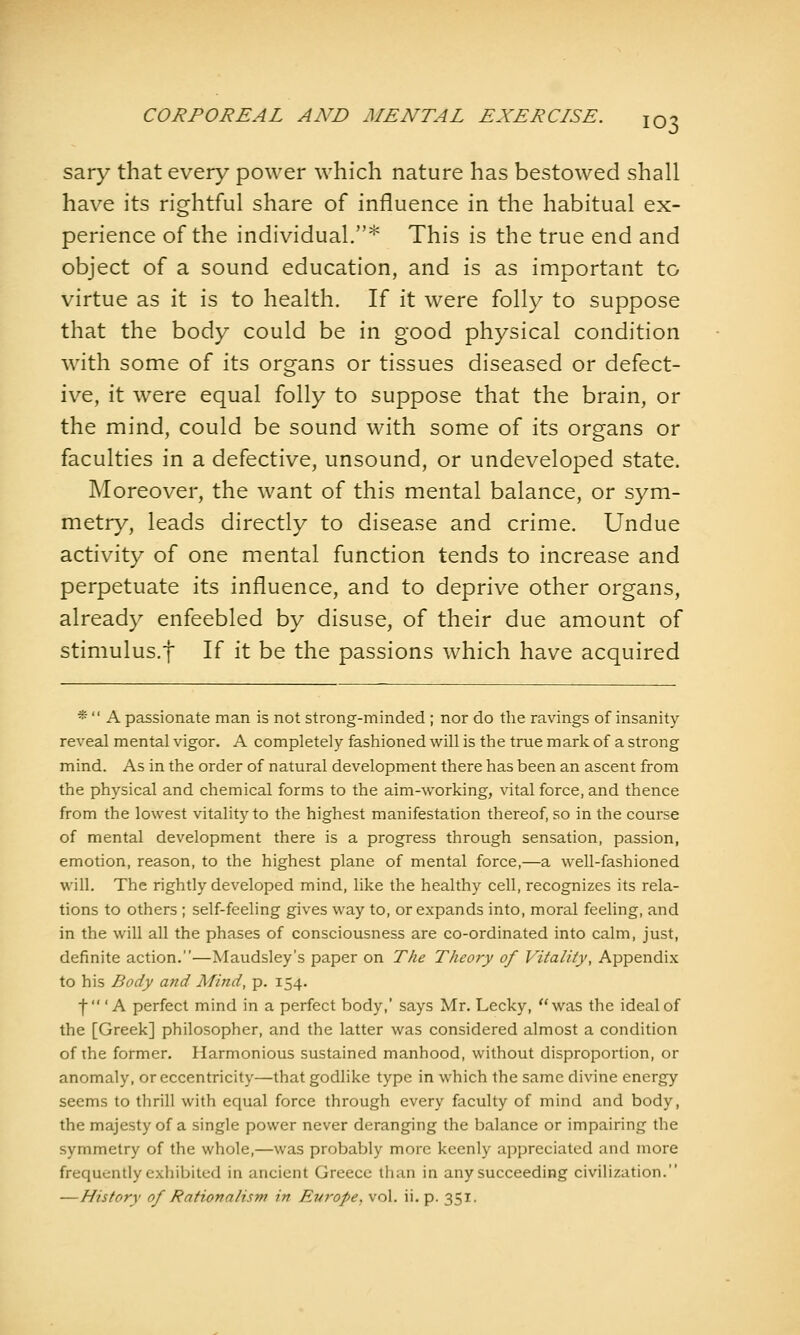 sary that every power which nature has bestowed shall have its rightful share of influence in the habitual ex- perience of the individual.* This is the true end and object of a sound education, and is as important to virtue as it is to health. If it were folly to suppose that the body could be in good physical condition with some of its organs or tissues diseased or defect- ive, it were equal folly to suppose that the brain, or the mind, could be sound with some of its organs or faculties in a defective, unsound, or undeveloped state. Moreover, the want of this mental balance, or sym- metry, leads directly to disease and crime. Undue activity of one mental function tends to increase and perpetuate its influence, and to deprive other organs, already enfeebled by disuse, of their due amount of stimulus.t If it be the passions which have acquired *  A passionate man is not strong-minded ; nor do the ravings of insanity reveal mental vigor. A completely fashioned will is the true mark of a strong mind. As in the order of natural development there has been an ascent from the physical and chemical forms to the aim-working, vital force, and thence from the lowest vitality to the highest manifestation thereof, so in the course of mental development there is a progress through sensation, passion, emotion, reason, to the highest plane of mental force,—a well-fashioned will. The rightly developed mind, like the healthy cell, recognizes its rela- tions to others ; self-feeling gives way to, or expands into, moral feeling, and in the will all the phases of consciousness are co-ordinated into calm, just, definite action.—Maudsley's paper on The Theory of Vitality, Appendix to his Body and Mind, p. 154. f A perfect mind in a perfect body,' says Mr. Lecky, was the ideal of the [Greek] philosopher, and the latter was considered almost a condition of the former. Harmonious sustained manhood, without disproportion, or anomaly, or eccentricity—that godlike type in which the same divine energy seems to thrill with equal force through every faculty of mind and body, the majesty of a single power never deranging the balance or impairing the symmetry of the whole,—was probably more keenly appreciated and more frequently exhibited in ancient Greece than in any succeeding civilization. —History of Rationalism in Europe, vol. ii. p. 351.