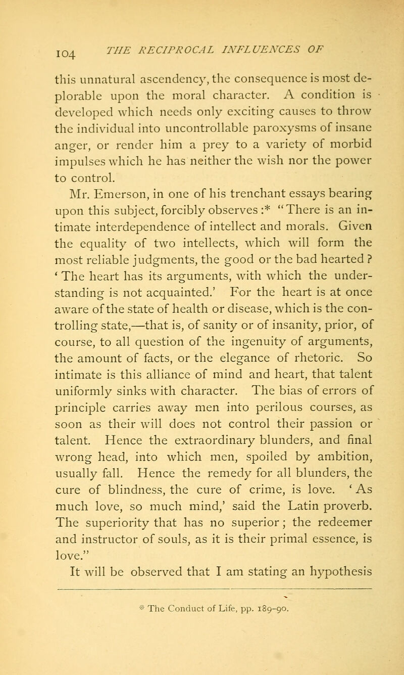 this unnatural ascendency, the consequence is most de- plorable upon the moral character. A condition is developed which needs only exciting causes to throw the individual into uncontrollable paroxysms of insane anger, or render him a prey to a variety of morbid impulses which he has neither the wish nor the power to control. Mr. Emerson, in one of his trenchant essays bearing upon this subject, forcibly observes :* There is an in- timate interdependence of intellect and morals. Given the equality of two intellects, which will form the most reliable judgments, the good or the bad hearted ? * The heart has its arguments, with which the under- standing is not acquainted.' For the heart is at once aware of the state of health or disease, which is the con- trolling state,—that is, of sanity or of insanity, prior, of course, to all question of the ingenuity of arguments, the amount of facts, or the elegance of rhetoric. So intimate is this alliance of mind and heart, that talent uniformly sinks with character. The bias of errors of principle carries away men into perilous courses, as soon as their will does not control their passion or talent. Hence the extraordinary blunders, and final wrong head, into which men, spoiled by ambition, usually fall. Hence the remedy for all blunders, the cure of blindness, the cure of crime, is love. ' As much love, so much mind,' said the Latin proverb. The superiority that has no superior; the redeemer and instructor of souls, as it is their primal essence, is love. It will be observed that I am stating an hypothesis -■' The Conduct of Life, pp. 189-90.