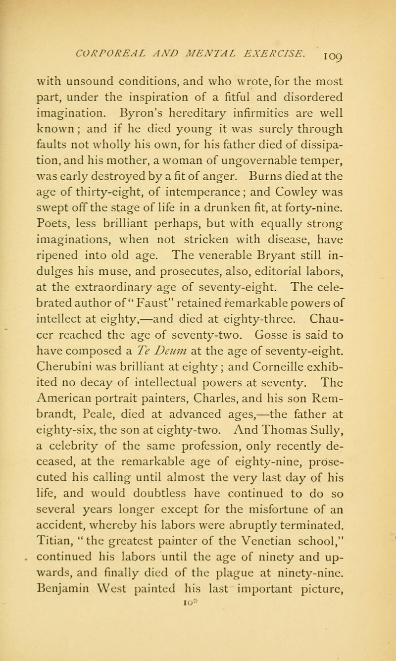 with unsound conditions, and who wrote, for the most part, under the inspiration of a fitful and disordered imagination, Byron's hereditary infirmities are well known ; and if he died young it was surely through faults not wholly his own, for his father died of dissipa- tion, and his mother, a woman of ungovernable temper, was early destroyed by a fit of anger. Burns died at the age of thirty-eight, of intemperance; and Cowley was swept off the stage of life in a drunken fit, at forty-nine. Poets, less brilliant perhaps, but with equally strong imaginations, when not stricken with disease, have ripened into old age. The venerable Bryant still in- dulges his muse, and prosecutes, also, editorial labors, at the extraordinary age of seventy-eight. The cele- brated author of Faust retained remarkable powers of intellect at eighty,—and died at eighty-three. Chau- cer reached the age of seventy-two. Gosse is said to have composed a Te Deuin at the age of seventy-eight. Cherubini was brilliant at eighty; and Corneille exhib- ited no decay of intellectual powers at seventy. The American portrait painters, Charles, and his son Rem- brandt, Peale, died at advanced ages,—the father at eighty-six, the son at eighty-two. And Thomas Sully, a celebrity of the same profession, only recently de- ceased, at the remarkable age of eighty-nine, prose- cuted his calling until almost the very last day of his life, and would doubtless have continued to do so several years longer except for the misfortune of an accident, whereby his labors were abruptly terminated. Titian, the greatest painter of the Venetian school, continued his labors until the age of ninety and up- wards, and finally died of the plague at ninety-nine. Benjamin West painted his last important picture, lO