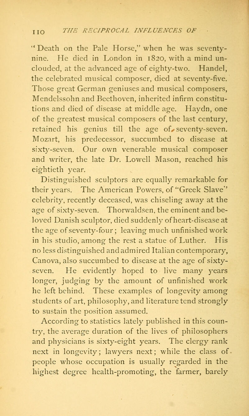 '* Death on the Pale Horse, when he was seventy- nine. He died in London in 1820, with a mind un- clouded, at the advanced age of eighty-two. Handel, the celebrated musical composer, died at seventy-five. Those great German geniuses and musical composers, Mendelssohn and Beethoven, inherited infirm constitu- tions and died of disease at middle age. Haydn, one of the greatest musical composers of the last century, retained his genius till the age ofy seventy-seven. Mozart, his predecessor, succumbed to disease at sixty-seven. Our own venerable musical composer and writer, the late Dr. Lowell Mason, reached his eightieth year. Distinguished sculptors are equally remarkable for their years. The American Powers, of Greek Slave'' celebrity, recently deceased, was chiseling away at the age of sixty-seven. Thorwaldsen, the eminent and be- loved Danish sculptor, died suddenly of heart-disease at the age of seventy-four; leaving much unfinished work in his studio, among the rest a statue of Luther. His no less distinguished and admired Italian contemporary, Canova, also succumbed to disease at the age of sixty- seven. He evidently hoped to live many 5^ears longer, judging by the amount of unfinished work he left behind. These examples of longevity among students of art, philosophy, and literature tend strongly to sustain the position assumed. According to statistics lately published in this coun- try, the average duration of the lives of philosophers and physicians is sixty-eight years. The clergy rank next in longevity; lawyers next; while the class of people whose occupation is usually regarded in the highest degree health-promoting, the farmer, barely