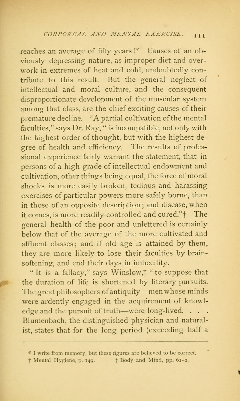 reaches an average of fifty years !* Causes of an ob- viously depressing nature, as improper diet and over- work in extremes of heat and cold, undoubtedly con- tribute to this result. But the general neglect of intellectual and moral culture, and the consequent disproportionate development of the muscular system among that class, are the chief exciting causes of their premature decline. A partial cultivation of the mental faculties, says Dr. Ray,  is incompatible, not only with the highest order of thought, but with the highest de- gree of health and efficiency. The results of profes- sional experience fairly warrant the statement, that in persons of a high grade of intellectual endowment and cultivation, other things being equal, the force of moral shocks is more easily broken, tedious and harassing exercises of particular powers more safely borne, than in those of an opposite description; and disease, when it comes, is more readily controlled and cured.f The general health of the poor and unlettered is certainly below that of the average of the more cultivated and affluent classes; and if old age is attained by them, they are more likely to lose their faculties by brain- softening, and end their days in imbecility.  It is a fallacy, says Winslow,|  to suppose that the duration of life is shortened by literary pursuits. The great philosophers of antiquity—men whose minds were ardently engaged in the acquirement of knowl- edge and the pursuit of truth—were long-lived. . . . Blumcnbach, the distinguished physician and natural- ist, states that for the long period (exceeding half a * 1 write from memory, but these figures are believed to be correct, f Mental Hygiene, p. 149. % Body and Mind, pp. 61-2.