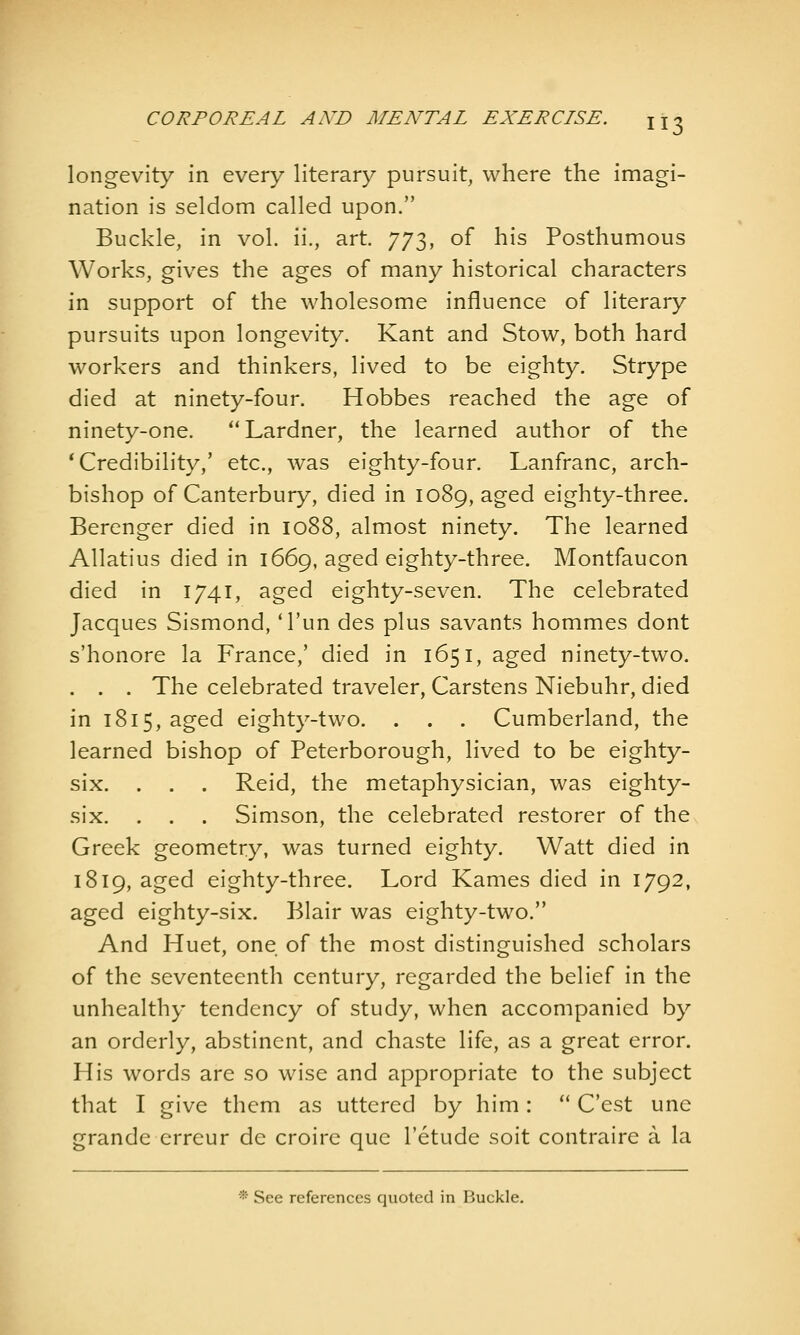 longevity in every literary pursuit, where the imagi- nation is seldom called upon. Buckle, in vol. ii., art. 773, of his Posthumous Works, gives the ages of many historical characters in support of the wholesome influence of literary pursuits upon longevity. Kant and Stow, both hard workers and thinkers, lived to be eighty. Strype died at ninety-four. Hobbes reached the age of ninety-one. Lardner, the learned author of the 'Credibility,' etc., was eighty-four. Lanfranc, arch- bishop of Canterbury, died in 1089, aged eighty-three. Berenger died in 1088, almost ninety. The learned Allatius died in 1669, aged eighty-three. Montfaucon died in 1741, aged eighty-seven. The celebrated Jacques Sismond, Tun des plus savants hommes dont s'honore la France,' died in 1651, aged ninety-two. . . . The celebrated traveler, Carstens Niebuhr, died in i8i5,aged eighty-two. . . . Cumberland, the learned bishop of Peterborough, lived to be eighty- six. . . . Reid, the metaphysician, was eighty- six. . . . Simson, the celebrated restorer of the Greek geometry, was turned eighty. Watt died in 1819, aged eighty-three. Lord Kames died in 1792, aged eighty-six. Blair was eighty-two. And Huet, one of the most distinguished scholars of the seventeenth century, regarded the belief in the unhealthy tendency of study, when accompanied by an orderly, abstinent, and chaste life, as a great error. His words are so wise and appropriate to the subject that I give them as uttered by him: '* C'est une grande erreur de croire que I'etude soit contraire a la * See references quoted in Buckle,