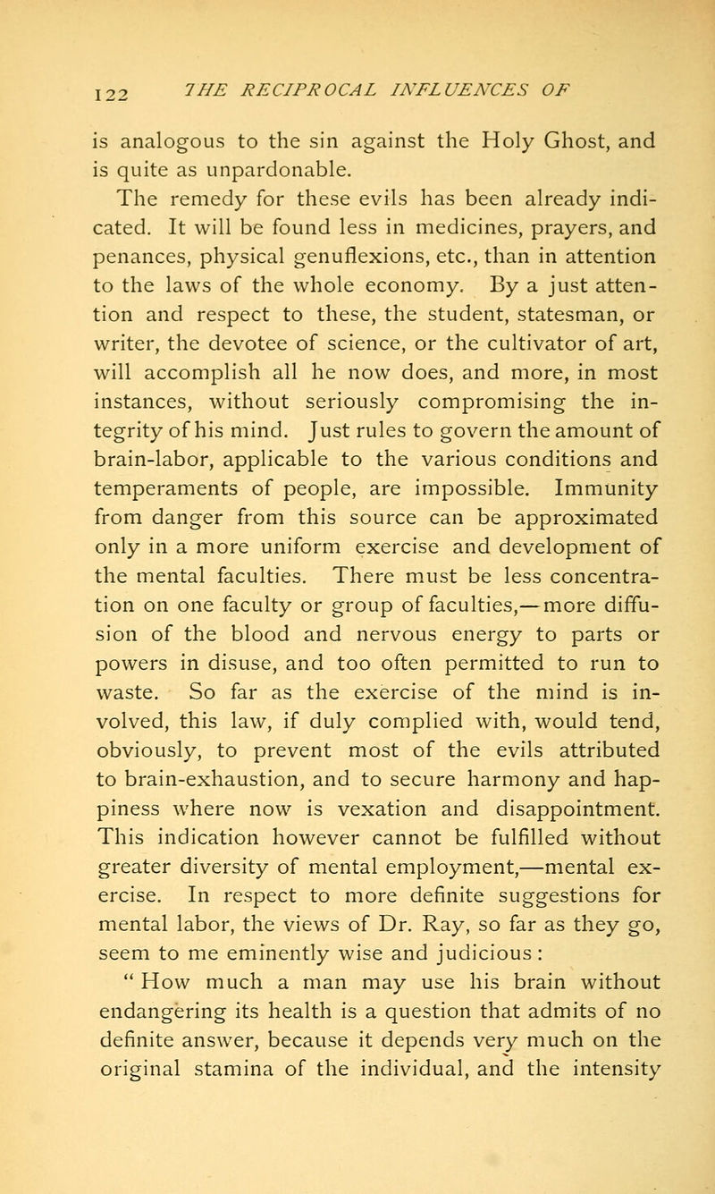 is analogous to the sin against the Holy Ghost, and is quite as unpardonable. The remedy for these evils has been already indi- cated. It will be found less in medicines, prayers, and penances, physical genuflexions, etc., than in attention to the laws of the whole economy. By a just atten- tion and respect to these, the student, statesman, or writer, the devotee of science, or the cultivator of art, will accomplish all he now does, and more, in most instances, without seriously compromising the in- tegrity of his mind. Just rules to govern the amount of brain-labor, applicable to the various conditions and temperaments of people, are impossible. Immunity from danger from this source can be approximated only in a more uniform exercise and development of the mental faculties. There must be less concentra- tion on one faculty or group of faculties,— more diffu- sion of the blood and nervous energy to parts or powers in disuse, and too often permitted to run to waste. So far as the exercise of the mind is in- volved, this law, if duly complied with, would tend, obviously, to prevent most of the evils attributed to brain-exhaustion, and to secure harmony and hap- piness where now is vexation and disappointment. This indication however cannot be fulfilled without greater diversity of mental employment,—mental ex- ercise. In respect to more definite suggestions for mental labor, the views of Dr. Ray, so far as they go, seem to me eminently wise and judicious: '* How much a man may use his brain without endangering its health is a question that admits of no definite answer, because it depends very much on the original stamina of the individual, and the intensity