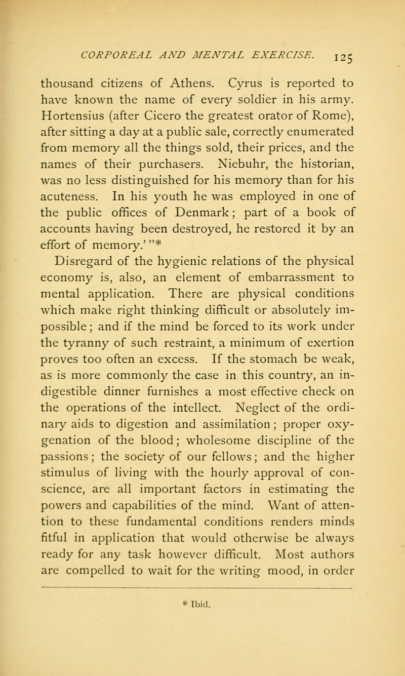 thousand citizens of Athens. Cyrus is reported to have known the name of every soldier in his army. Hortensius (after Cicero the greatest orator of Rome), after sitting a day at a public sale, correctly enumerated from memory all the things sold, their prices, and the names of their purchasers. Niebuhr, the historian, was no less distinguished for his memory than for his acuteness. In his youth he was employed in one of the public offices of Denmark; part of a book of accounts having been destroyed, he restored it by an effort of memory.' * Disregard of the hygienic relations of the physical economy is, also, an element of embarrassment to mental application. There are physical conditions which make right thinking difficult or absolutely im- possible ; and if the mind be forced to its work under the tyranny of such restraint, a minimum of exertion proves too often an excess. If the stomach be weak, as is more commonly the case in this country, an in- digestible dinner furnishes a most effective check on the operations of the intellect. Neglect of the ordi- nary aids to digestion and assimilation; proper oxy- genation of the blood; wholesome discipline of the passions; the society of our fellows; and the higher stimulus of living with the hourly approval of con- science, are all important factors in estimating the powers and capabilities of the mind. Want of atten- tion to these fundamental conditions renders minds fitful in application that would otherwise be always ready for any task however difficult. Most authors are compelled to wait for the writing mood, in order ^:- Ibid.