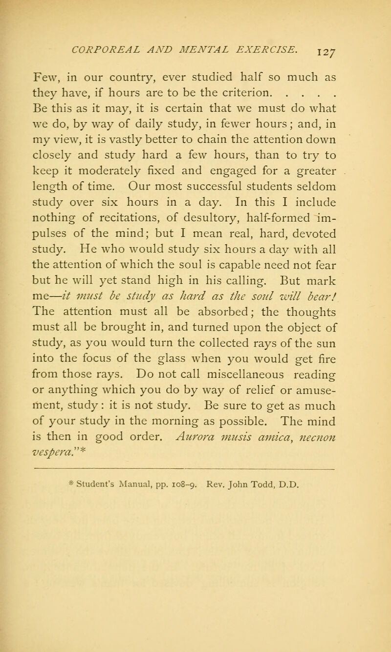 Few, in our country, ever studied half so much as they have, if hours are to be the criterion Be this as it may, it is certain that we must do what we do, by way of daily study, in fewer hours; and, in my view, it is vastly better to chain the attention down closely and study hard a few hours, than to try to keep it moderately fixed and engaged for a greater length of time. Our most successful students seldom study over six hours in a day. In this I include nothing of recitations, of desultory, half-formed im- pulses of the mind; but I mean real, hard, devoted study. He who would study six hours a day with all the attention of which the soul is capable need not fear but he will yet stand high in his calling. But mark me—it vnist be study as hard as the so7il zvill bear! The attention must all be absorbed; the thoughts must all be brought in, and turned upon the object of study, as you would turn the collected rays of the sun into the focus of the glass when you would get fire from those rays. Do not call miscellaneous reading or anything which you do by way of relief or amuse- ment, study: it is not study. Be sure to get as much of your study in the morning as possible. The mind is then in good order. Aurora inusis arnica, necnon vespera!'^^ *■ Student's Manual, pp. 108-9. Rev. John Todd, D.D.