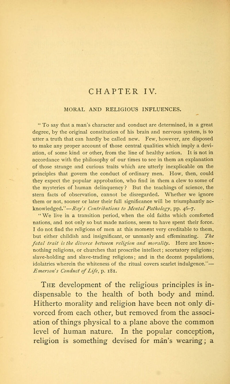 CHAPTER IV. MORAL AND RELIGIOUS INFLUENCES.  To say that a man's character and conduct are determined, in a great degree, by the original constitution of his brain and nervous system, is to utter a truth that can hardly be called new. Few, however, are disposed to make any proper account of those central qualities which imply a devi- ation, of some kind or other, from the line of healthy action. It is not in accordance with the philosophy of our times to see in them an explanation of those strange and curious traits which are utterly inexplicable on the principles that govern the conduct of ordinary men. How, then, could they expect the popular approbation, who find in them a clew to some of the mysteries of human delinquency ? But the teachings of science, the stern facts of observation, cannot be disregarded. Whether we ignore them or not, sooner or later their full significance will be triumphantly ac- knowledged.—Ray's ContribuHotis to Mental Pathology, pp. 46-7. We live in a transition period, when the old faiths which comforted nations, and not only so but made nations, seem to have spent their force. I do not find the religions of men at this moment very creditable to them, but either childish and insignificant, or unmanly and effeminating. The fatal trait is the divorce between religiott and morality. Here are know- nothing religions, or churches that proscribe intellect; scortatory religions ; slave-holding and slave-trading religions; and in the decent populations, idolatries wherein the whiteness of the ritual covers scarlet indulgence.— Emerson's Conduct of Life, p. 181. The development of the religious principles is in- dispensable to the health of both body and mind. Hitherto morality and religion have been not only di- vorced from each other, but removed from the associ- ation of things physical to a plane above the common level of human nature. In the popular conception, religion is something devised for man's wearing; a