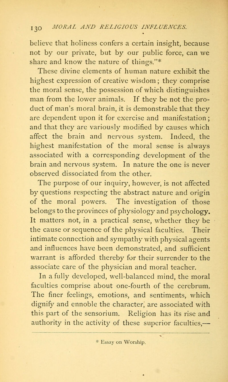 believe that holiness confers a certain insight, because not by our private, but by our public force, can we share and know the nature of things.* These divine elements of human nature exhibit the highest expression of creative wisdom; they comprise the moral sense, the possession of which distinguishes man from the lower animals. If they be not the pro- duct of man's moral brain, it is demonstrable that they are dependent upon it for exercise and manifestation; and that they are variously modified by causes which affect the brain and nervous system. Indeed, the highest manifestation of the moral sense is always associated with a corresponding development of the brain and nervous system. In nature the one is never observed dissociated from the other. The purpose of our inquiry, however, is not affected by questions respecting the abstract nature and origin of the moral powers. The investigation of those belongs to the provinces of physiology and psychology. It matters not, in a practical sense, whether they be the cause or sequence of the physical faculties. Their intimate connection and sympathy with physical agents and influences have been demonstrated, and sufficient warrant is afforded thereby for their surrender to the associate care of the physician and moral teacher. In a fully developed, well-balanced mind, the moral faculties comprise about one-fourth of the cerebrum. The finer feelings, emotions, and sentiments, which dignify and ennoble the character, are associated with this part of the sensorium. Religion has its rise and authority in the activity of these superior faculties,— * Essay on Worship.