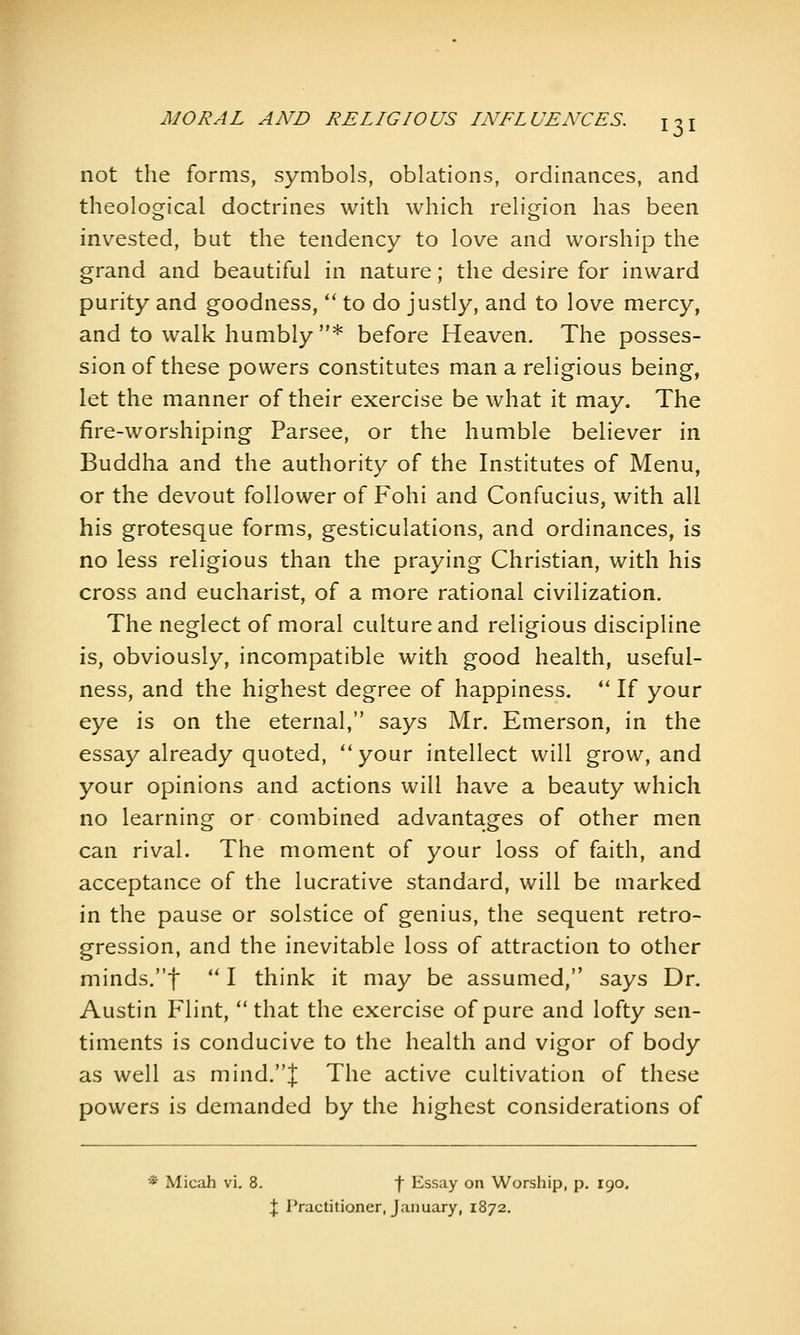 not the forms, symbols, oblations, ordinances, and theological doctrines with which religion has been invested, but the tendency to love and worship the grand and beautiful in nature; the desire for inward purity and goodness, '* to do justly, and to love mercy, and to walk humbly * before Heaven. The posses- sion of these powers constitutes man a religious being, let the manner of their exercise be what it may. The fire-worshiping Parsee, or the humble believer in Buddha and the authority of the Institutes of Menu, or the devout follower of Fohi and Confucius, with all his grotesque forms, gesticulations, and ordinances, is no less religious than the praying Christian, with his cross and eucharist, of a more rational civilization. The neglect of moral culture and religious discipline is, obviously, incompatible with good health, useful- ness, and the highest degree of happiness.  If your eye is on the eternal, says Mr. Emerson, in the essay already quoted, ''your intellect will grow, and your opinions and actions will hav^e a beauty which no learning or combined advantages of other men can rival. The moment of your loss of faith, and acceptance of the lucrative standard, will be marked in the pause or solstice of genius, the sequent retro- gression, and the inevitable loss of attraction to other minds.t *' I think it may be assumed, says Dr. Austin Flint, that the exercise of pure and lofty sen- timents is conducive to the health and vigor of body as well as mind.J The active cultivation of these powers is demanded by the highest considerations of * Micah vl. 8. f Essay on Worship, p. 190. X Practitioner, January, 1872.