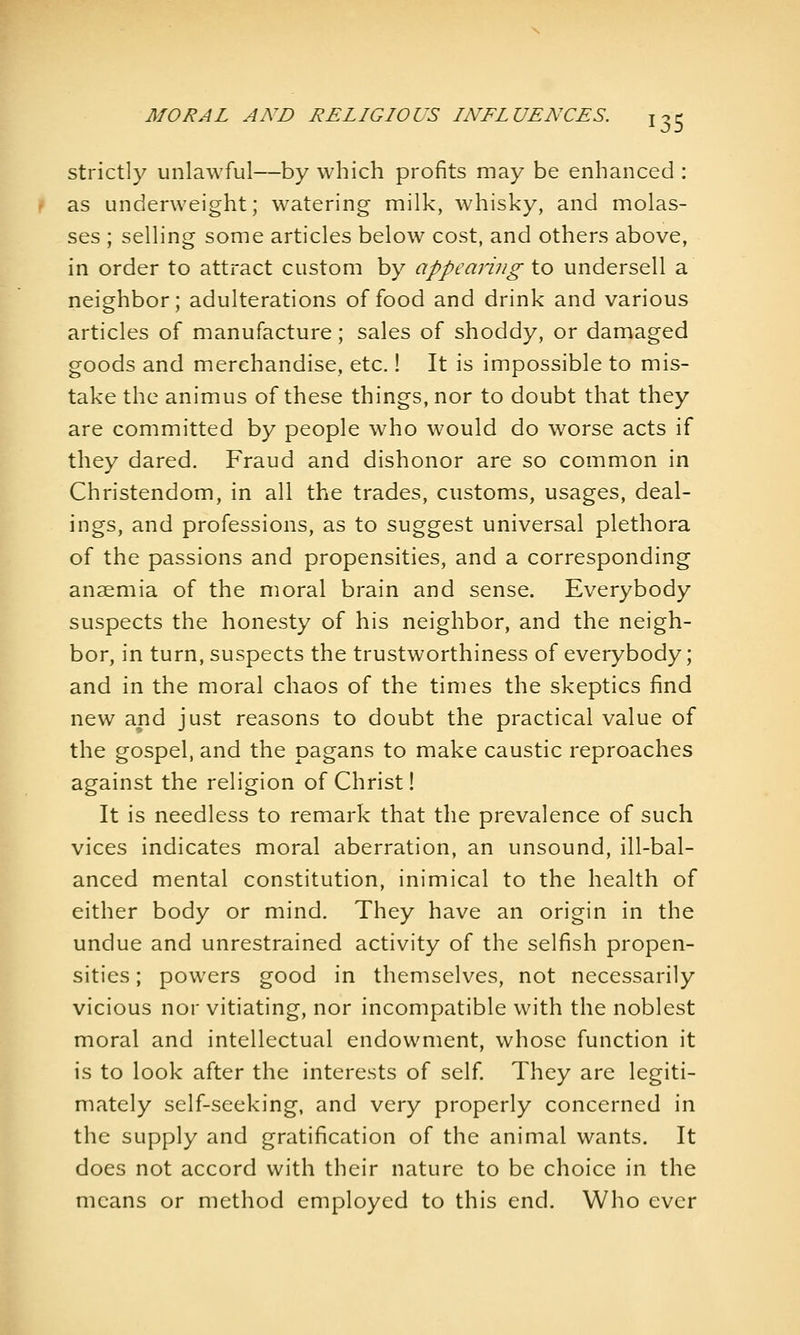 strictly unlawful—by which profits may be enhanced : as underweight; watering milk, whisky, and molas- ses ; selling some articles below cost, and others above, in order to attract custom by appearing to undersell a neighbor; adulterations of food and drink and various articles of manufacture; sales of shoddy, or damaged goods and merchandise, etc.! It is impossible to mis- take the animus of these things, nor to doubt that they are committed by people who would do worse acts if they dared. Fraud and dishonor are so common in Christendom, in all the trades, customs, usages, deal- ings, and professions, as to suggest universal plethora of the passions and propensities, and a corresponding anaemia of the moral brain and sense. Everybody suspects the honesty of his neighbor, and the neigh- bor, in turn, suspects the trustworthiness of everybody; and in the moral chaos of the times the skeptics find new and just reasons to doubt the practical value of the gospel, and the pagans to make caustic reproaches against the religion of Christ! It is needless to remark that the prevalence of such vices indicates moral aberration, an unsound, ill-bal- anced mental constitution, inimical to the health of either body or mind. They have an origin in the undue and unrestrained activity of the selfish propen- sities ; powers good in themselves, not necessarily vicious nor vitiating, nor incompatible with the noblest moral and intellectual endowment, whose function it is to look after the interests of self They are legiti- mately self-seeking, and very properly concerned in the supply and gratification of the animal wants. It does not accord with their nature to be choice in the means or method employed to this end. Who ever