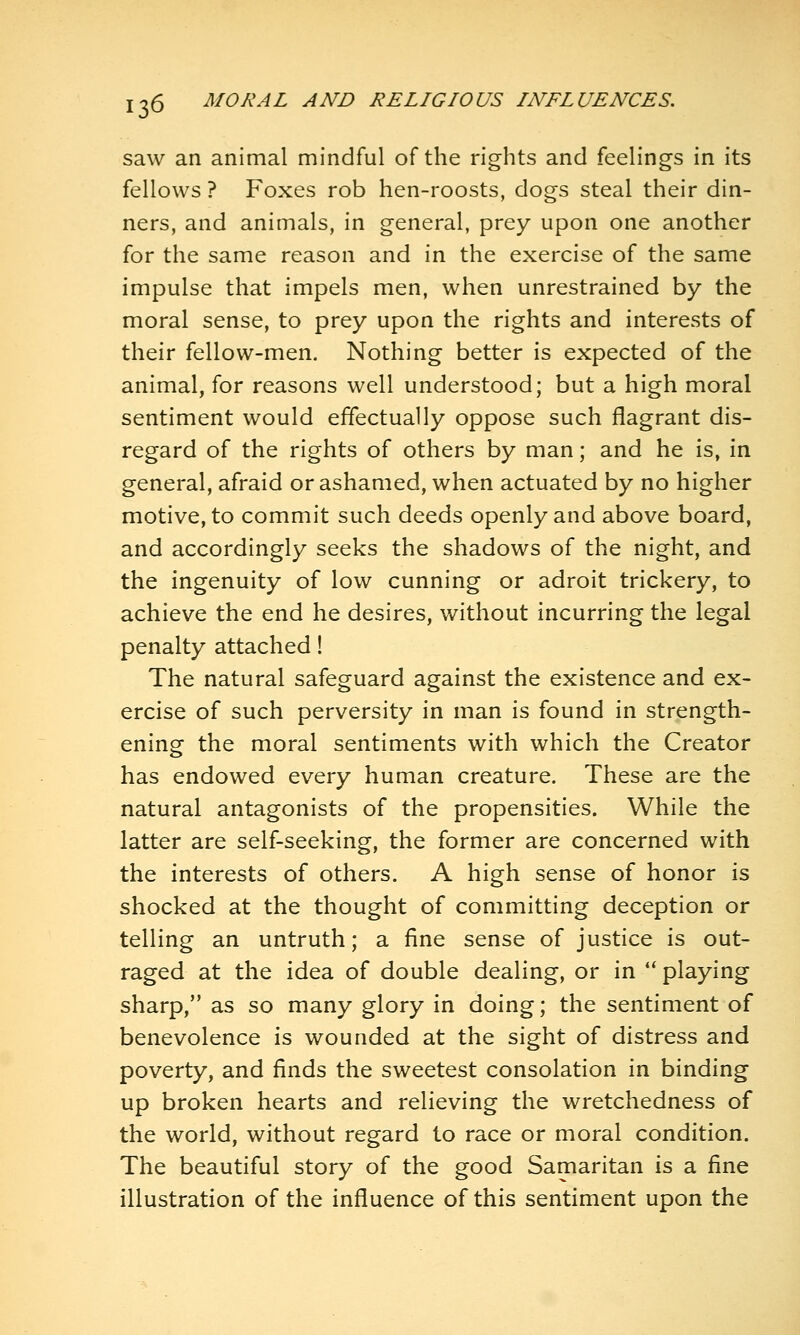 saw an animal mindful of the rights and feelings in its fellows ? Foxes rob hen-roosts, dogs steal their din- ners, and animals, in general, prey upon one another for the same reason and in the exercise of the same impulse that impels men, when unrestrained by the moral sense, to prey upon the rights and interests of their fellow-men. Nothing better is expected of the animal, for reasons well understood; but a high moral sentiment would effectually oppose such flagrant dis- regard of the rights of others by man; and he is, in general, afraid or ashamed, when actuated by no higher motive, to commit such deeds openly and above board, and accordingly seeks the shadows of the night, and the ingenuity of low cunning or adroit trickery, to achieve the end he desires, without incurring the legal penalty attached! The natural safeguard against the existence and ex- ercise of such perversity in man is found in strength- ening the moral sentiments with which the Creator has endowed every human creature. These are the natural antagonists of the propensities. While the latter are self-seeking, the former are concerned with the interests of others. A high sense of honor is shocked at the thought of committing deception or telling an untruth; a fine sense of justice is out- raged at the idea of double dealing, or in *' playing sharp, as so many glory in doing; the sentiment of benevolence is wounded at the sight of distress and poverty, and finds the sweetest consolation in binding up broken hearts and relieving the wretchedness of the world, without regard to race or moral condition. The beautiful story of the good Samaritan is a fine illustration of the influence of this sentiment upon the