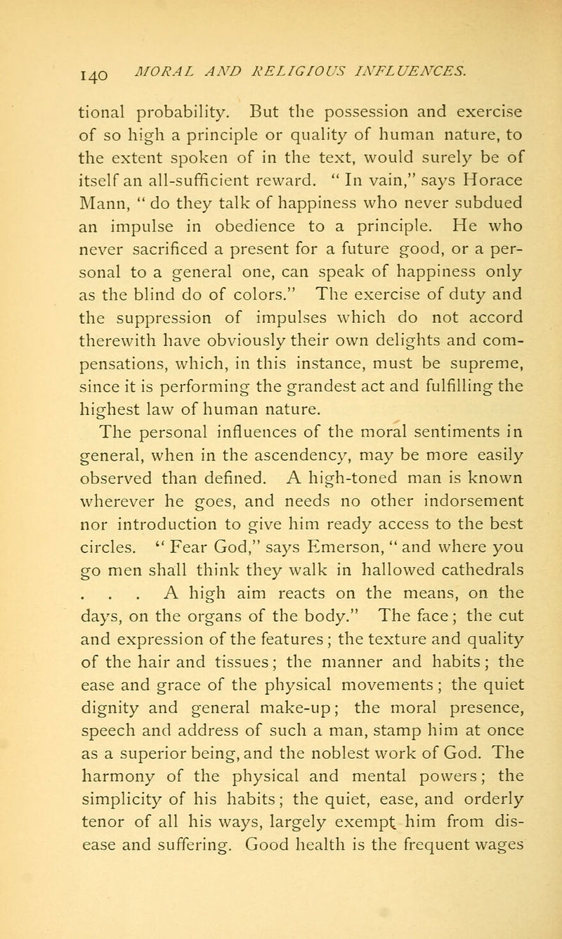 tional probability. But the possession and exercise of so high a principle or quality of human nature, to the extent spoken of in the text, would surely be of itself an all-sufficient reward.  In vain, says Horace Mann, *' do they talk of happiness who never subdued an impulse in obedience to a principle. He who never sacrificed a present for a future good, or a per- sonal to a general one, can speak of happiness only as the blind do of colors. The exercise of duty and the suppression of impulses which do not accord therewith have obviously their own delights and com- pensations, which, in this instance, must be supreme, since it is performing the grandest act and fulfilling the highest law of human nature. The personal influences of the moral sentiments in general, when in the ascendency, may be more easily observed than defined. A high-toned man is known wherever he goes, and needs no other indorsement nor introduction to give him ready access to the best circles. '' Fear God, says Emerson, '* and where you go men shall think they walk in hallowed cathedrals A high aim reacts on the means, on the days, on the organs of the body. The face; the cut and expression of the features ; the texture and quality of the hair and tissues; the manner and habits; the ease and grace of the physical movements; the quiet dignity and general make-up; the moral presence, speech and address of such a man, stamp him at once as a superior being, and the noblest work of God. The harmony of the physical and mental powers; the simplicity of his habits; the quiet, ease, and orderly tenor of all his ways, largely exempt him from dis- ease and suffering. Good health is the frequent wages