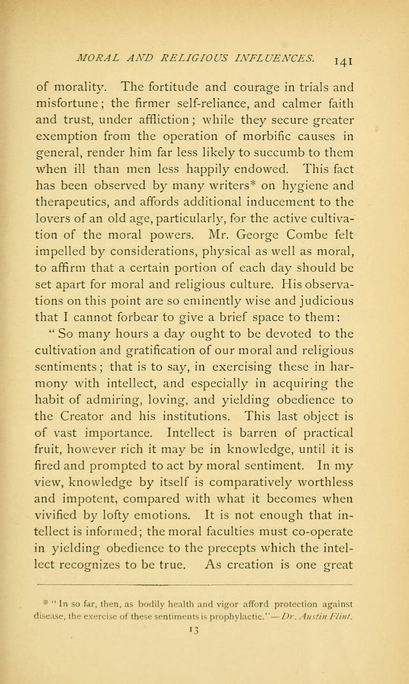 of morality. The fortitude and courage in trials and misfortune; the firmer self-reliance, and calmer faith and trust, under affliction; while they secure greater exemption from the operation of morbific causes in general, render him far less likely to succumb to them when ill than men less happily endowed. This fact has been observed by many writers* on hygiene and therapeutics, and affords additional inducement to the lov^ers of an old age, particularly, for the active cultiva- tion of the moral powers. Mr. George Combe felt impelled by considerations, physical as well as moral, to affirm that a certain portion of each day should be set apart for moral and religious culture. His observa- tions on this point are so eminently wise and judicious that I cannot forbear to give a brief space to them:  So many hours a day ought to be devoted to the cultivation and gratification of our moral and religious sentiments; that is to say, in exercising these in har- mony with intellect, and especially in acquiring the habit of admiring, loving, and yielding obedience to the Creator and his institutions. This last object is of vast importance. Intellect is barren of practical fruit, however rich it may be in knowledge, until it is fired and prompted to act by moral sentiment. In my view, knowledge by itself is comparatively worthless and impotent, compared with what it becomes when vivified by lofty emotions. It is not enough that in- tellect is informed; the moral faculties must co-operate in yielding obedience to the precepts which the intel- lect recognizes to be true. As creation is one great *■  In so far, then, as bodily health and vigor afford protection against disease, the exercise of these sentiments is prophylactic.—Dr. Austin Flint.