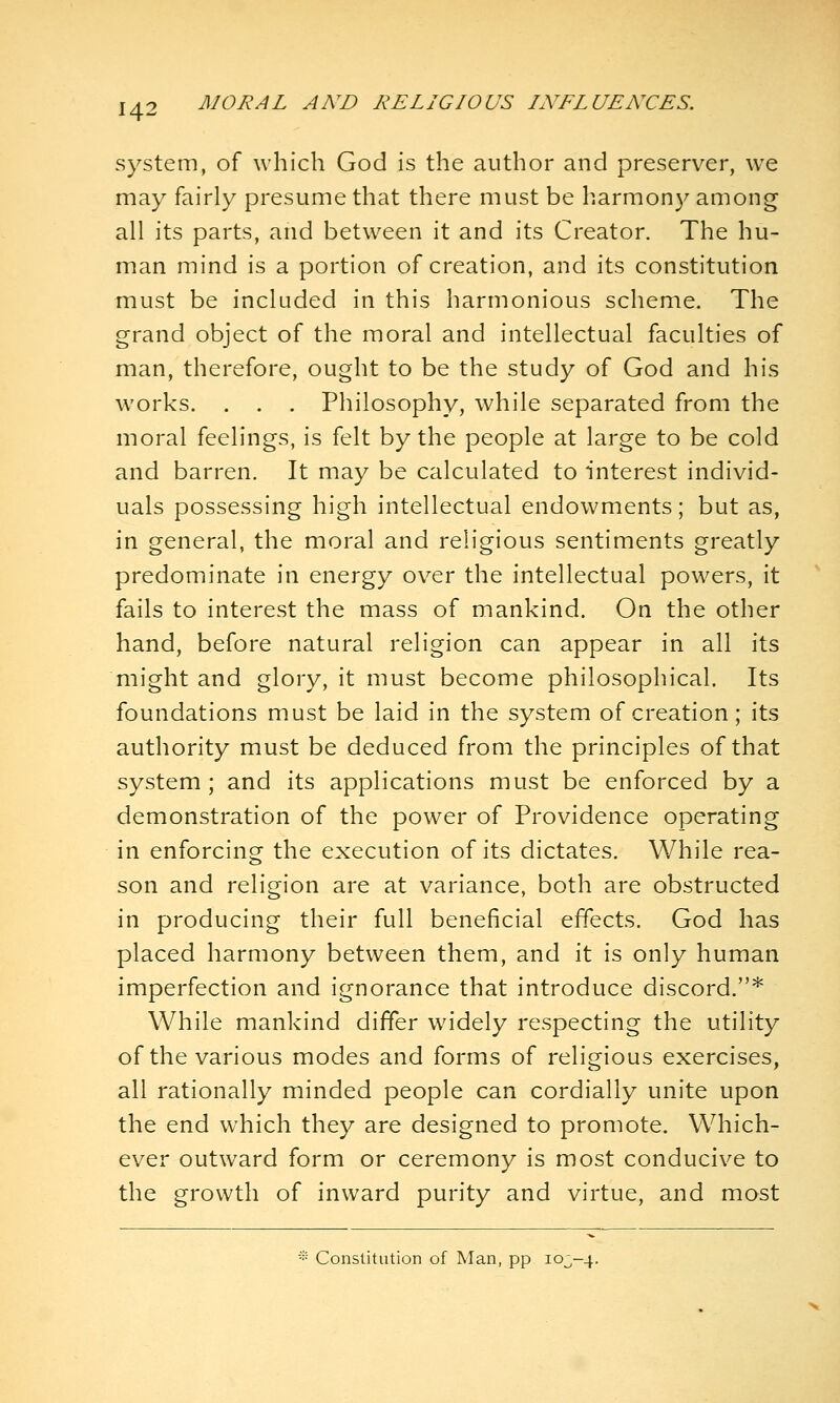 system, of which God is the author and preserver, we may fairly presume that there must be harmony among all its parts, and between it and its Creator. The hu- man mind is a portion of creation, and its constitution must be included in this harmonious scheme. The grand object of the moral and intellectual faculties of man, therefore, ought to be the study of God and his works. . . . Philosophy, while separated from the moral feelings, is felt by the people at large to be cold and barren. It may be calculated to interest individ- uals possessing high intellectual endowments; but as, in general, the moral and religious sentiments greatly predominate in energy over the intellectual powers, it fails to interest the mass of mankind. On the other hand, before natural religion can appear in all its might and glory, it must become philosophical. Its foundations must be laid in the system of creation; its authority must be deduced from the principles of that system ; and its applications must be enforced by a demonstration of the power of Providence operating in enforcing the execution of its dictates. While rea- son and religion are at variance, both are obstructed in producing their full beneficial effects. God has placed harmony between them, and it is only human imperfection and ignorance that introduce discord.* While mankind differ widely respecting the utility of the various modes and forms of religious exercises, all rationally minded people can cordially unite upon the end which they are designed to promote. Which- ever outward form or ceremony is most conducive to the growth of inward purity and virtue, and most -•• Constitution of Man, pp 10^-4.