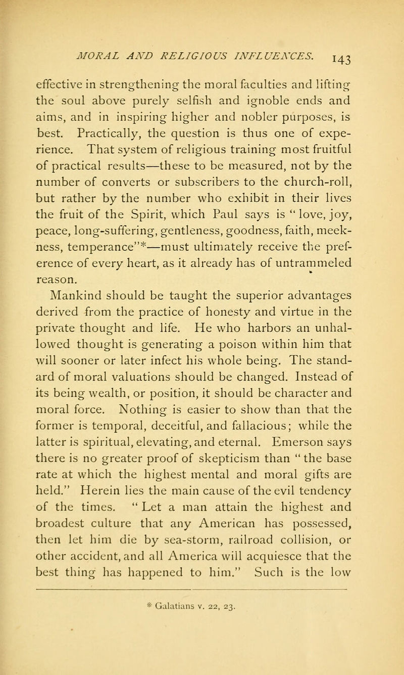 effective in strengthening the moral faculties and lifting the soul above purely selfish and ignoble ends and aims, and in inspiring higher and nobler purposes, is best. Practically, the question is thus one of expe- rience. That system of religious training most fruitful of practical results—these to be measured, not by the number of converts or subscribers to the church-roll, but rather by the number who exhibit in their lives the fruit of the Spirit, which Paul says is  love, joy, peace, long-suffering, gentleness, goodness, faith, meek- ness, temperance'^—must ultimately receive the pref- erence of every heart, as it already has of untrammeled reason. Mankind should be taught the superior advantages derived from the practice of honesty and virtue in the private thought and life. He who harbors an unhal- lowed thought is generating a poison within him that will sooner or later infect his whole being. The stand- ard of moral valuations should be changed. Instead of its being wealth, or position, it should be character and moral force. Nothing is easier to show than that the former is temporal, deceitful, and fallacious; while the latter is spiritual, elevating, and eternal. Emerson says there is no greater proof of skepticism than  the base rate at which the highest mental and moral gifts are held. Herein lies the main cause of the evil tendency of the times.  Let a man attain the highest and broadest culture that any American has possessed, then let him die by sea-storm, railroad collision, or other accident, and all America will acquiesce that the best thing has happened to him. Such is the low * Galatians v. 22, 23.